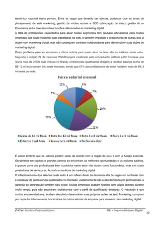 i-Pro - Instituto Profissionalizante Mkt e Empreendedorismo Digital
10
eletrônico nacional neste período. Entre as vagas que deverão ser abertas, podemos citar as áreas de
planejamento de web marketing, gestão de mídias sociais e SEO (otimização de sites), gestão de e-
Commerce entre diversas outras funções relacionadas ao marketing digital.
A falta de profissionais capacitados para atuar nestes segmentos tem causado dificuldades para muitas
empresas que estão iniciando suas estratégias na web, e também impedido o crescimento de outras que já
atuam com marketing digital, mas não conseguem contratar colaboradores para desenvolver suas ações de
marketing digital.
Outro problema para as empresas e ótima notícia para quem atua na área são os salários neste setor.
Segundo a edição 24 da pesquisa WebShoppers (realizado pelo conceituado instituto e-Bit Empresa que
reune mais de 2.000 lojas virtuais no Brasil), profissionais qualificados chegam a receber salários acima de
R$ 12 mil e já somam 8% deste mercado, sendo que 67% dos profissionais do setor recebem mais de R$ 3
mil reais por mês.
É válido lembrar que os valores podem variar de acordo com a região do país e com a função exercida.
Geralmente em capitais e grandes centros se encontram as melhores oportunidades e os maiores salários,
e grande parte dos profissionais bem sucedidos neste setor não atuam como funcionários, mas sim como
prestadores de serviços ou fazendo consultoria de marketing digital.
O inflacionamento dos salários neste setor é um reflexo direto da demanda alta de vagas em contraste com
a escassez de profissionais qualificados no mercado. Justamente devido a alta demanda por profissionais, a
garantia de contratação também não existe. Muitas empresas acabam ficando com vagas abertas durante
muito tempo, pois não encontram profissionais com o perfil de qualificação desejado. O resultado é que
muitos empreendedores, acabam decidindo desenvolver suas próprias ações de Web Marketing, ou optam
por capacitar internamente funcionários de outros setores da empresa para atuarem com marketing digital.
 