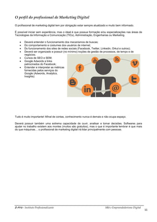 i-Pro - Instituto Profissionalizante Mkt e Empreendedorismo Digital
11
O perfil do profissional de Marketing Digital
O profissional de marketing digital tem por obrigação estar sempre atualizado e muito bem informado.
É possível iniciar sem experiência, mas o ideal é que possua formação e/ou especializações nas áreas de
Tecnologias da Informação e Comunicação (TICs), Administração, Engenharias ou Marketing.
 Deverá entender o funcionamento dos mecanismos de buscas;
 Do comportamento e costumes dos usuários de internet;
 Do funcionamento dos sites de redes sociais (Facebook, Twitter, Linkedin, Orkut e outros);
 Deverá ser organizado e possuir (no mínimo) noções de gestão de processos, de tempo e de
negócios;
 Cursos de SEO e SEM;
 Google Adwords e links
patrocinados do Facebook;
 Entender e interpretar as métricas
fornecidas pelos serviços do
Google (Adwords, Analytics,
Insights)
Tudo é muito importante! Afinal de contas, conhecimento nunca é demais e não ocupa espaço.
Deverá possuir também uma extrema capacidade de ouvir, analisar e tomar decisões. Softwares para
ajudar no trabalho existem aos montes (muitos são gratuitos), mas o que é importante lembrar é que mais
do que máquinas… o profissional de marketing digital irá lidar principalmente com pessoas.
 
