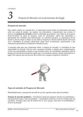 i-Pro - Instituto Profissionalizante Mkt e Empreendedorismo Digital
12
CAPÍTULO
3 Pesquisa de Mercado com as ferramentas do Google
Pesquisa de mercado
Para melhor atender um mercado-alvo, as organizações devem dispor de informações relevantes
sobre seu campo de atuação, seu negócio, sua concorrência e especialmente seus clientes. O
processo de pesquisa de mercado consiste na definição do problema e dos objetivos de pesquisa,
desenvolvimento do plano de pesquisa, coleta de informações, análise das informações e
apresentação dos resultados para administração. Ao realizarem pesquisa, as organizações devem
decidir se devem coletar os dados ou usar dados já disponíveis. Devem também decidir sobre qual
será a abordagem da pesquisa (observação, grupo focal, levantamento, experimental) e que
instrumento (questionários ou dispositivos mecânicos) usar.
A principal razão para uma organização adotar a pesquisa de mercado é a descoberta de uma
oportunidade de mercado. Uma vez com a pesquisa concluída, a empresa deve, cuidadosamente,
avaliar suas oportunidades e decidir em que mercados entrar. Os mercadólogos dependem ainda da
pesquisa de mercado para determinar aquilo que os consumidores querem e quanto estão dispostos a
pagar. Eles esperam que este processo lhes confira uma vantagem competitiva sustentável.
Tipos de métodos de Pesquisa de Mercado
Metodologicamente, a pesquisa de mercado faz uso dos seguintes quatro tipos de métodos:
Pesquisa de mercado qualitativa - normalmente usada para pequenos números de respondentes -
não generalizável para o todo da população - a significância estatística e nível de confiança não são
calculados. Exemplos deste tipo de método são os focus groups, entrevistas em profundidade, e
técnicas de projeção.
 