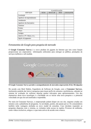 i-Pro - Instituto Profissionalizante Mkt e Empreendedorismo Digital
14
Ferramentas do Google para pesquisa de mercado
O Google Consumer Survey é o novo produto do gigante da Internet que tem como função
proporcionar aos empresários informações suficientes para entregar ao público, prestações de
serviços melhores e sob medida.
O Google Consumer Survey permite o acompanhamento de mercados empresariais (Foto: Divulgação)
De acordo com Brett Slatkin, Engenheiro de Software do Google, com o Consumer Surveys,
instituições poderão dar início à pesquisas para traçar perfis de consumo e preferências, cabendo ao
sistema de avaliação do software detectar pontos relevantes para aprimoramentos. Um dos
chamarizes desta nova tecnologia é a facilidade em se iniciar uma nova pesquisa e a potencial
velocidade em que ela será analisada e respondida.
Por meio do Consumer Surveys, o empresariado poderá dispor em seu site, enquetes criadas em
minutos com a plataforma do programa. As novidades, porém, não param por aí. Os consumidores
também terão vantagens atreladas ao novo modal de consultas. Caso decidam responder as
perguntas dispostas com o sistema, os visitantes terão acesso às regiões Premium do ambiente,
como vídeos exclusivos, artigos e o que mais estiver de acordo com a marca.
 