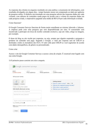 i-Pro - Instituto Profissionalizante Mkt e Empreendedorismo Digital
15
As respostas dos clientes às enquetes resultarão em uma análise e cruzamento de informações, com
resultados divulgados em alguns dias - tempo bastante menor em comparação ao dado por agências
de pesquisa online. O dinheiro movimentado em uma pesquisa advém das respostas dadas por cada
visitante, com editores de conteúdos sendo pagos de acordo com o volume de respostas dadas em
cada pesquisa criada, e empresários pagando uma média de R$ 0,10 por cada informação avaliada.
Como funciona?
O Google Consumer Surveys funciona de forma muito semelhante ao sistema Adwords e Adsense.
A empresa pode criar uma pesquisa que será disponibilizada em sites. O consumidor será
incentivado a participar em troca de receber conteúdo exclusivo, seja um vídeo, artigo ou imagem,
por exemplo.
O dono do blog ou site recebe por respostas, ou seja, sempre que alguém responder a pergunta o
produtor de conteúdo será pago. Segundo o Google, o valor por resposta será de U$0,10 se
destinada a todos os moradores dos EUA. O valor sobe para U$0,50 se você segmentar de acordo
com dados demográficos, de gênero ou personalizado.
Como criar
Acesse o site do Google Costumer Surveys e acesse a área de criação. É essencial estar logado com
sua conta Google.
1) O primeiro passo consiste em criar a enquete.
 
