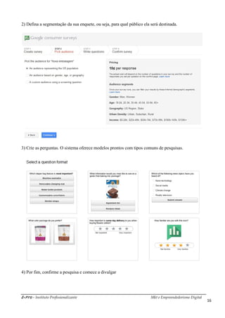 i-Pro - Instituto Profissionalizante Mkt e Empreendedorismo Digital
16
2) Defina a segmentação da sua enquete, ou seja, para qual público ela será destinada.
3) Crie as perguntas. O sistema oferece modelos prontos com tipos comuns de pesquisas.
4) Por fim, confirme a pesquisa e comece a divulgar
 