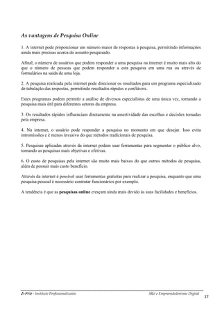 i-Pro - Instituto Profissionalizante Mkt e Empreendedorismo Digital
17
As vantagens de Pesquisa Online
1. A internet pode proporcionar um número maior de respostas à pesquisa, permitindo informações
ainda mais precisas acerca do assunto pesquisado.
Afinal, o número de usuários que podem responder a uma pesquisa na internet é muito mais alto do
que o número de pessoas que podem responder a esta pesquisa em uma rua ou através de
formulários na saída de uma loja.
2. A pesquisa realizada pela internet pode direcionar os resultados para um programa especializado
de tabulação das respostas, permitindo resultados rápidos e confiáveis.
Estes programas podem permitir a análise de diversos especialistas de uma única vez, tornando a
pesquisa mais útil para diferentes setores da empresa.
3. Os resultados rápidos influenciam diretamente na assertividade das escolhas e decisões tomadas
pela empresa.
4. Na internet, o usuário pode responder a pesquisa no momento em que desejar. Isso evita
intromissões e é menos invasivo do que métodos tradicionais de pesquisa.
5. Pesquisas aplicadas através da internet podem usar ferramentas para segmentar o público alvo,
tornando as pesquisas mais objetivas e efetivas.
6. O custo de pesquisas pela internet são muito mais baixos do que outros métodos de pesquisa,
além de possuir mais custo benefício.
Através da internet é possível usar ferramentas gratuitas para realizar a pesquisa, enquanto que uma
pesquisa pessoal é necessário contratar funcionários por exemplo.
A tendência é que as pesquisas online cresçam ainda mais devido às suas facilidades e benefícios.
 