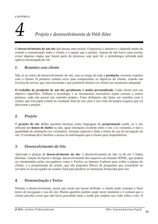 i-Pro - Instituto Profissionalizante Mkt e Empreendedorismo Digital
18
CAPÍTULO
4 Projeto e desenvolvimento de Web Sites
O desenvolvimento de um site não possui uma receita. O processo é interativo e depende muito do
contato e comunicação entre o cliente e a equipe que o produz. Apesar de não haver uma receita,
existe algumas etapas que fazem parte do processo, seja qual for a metodologia utilizada pela
agência encarregada do site.
1. Reuniões com cliente
Não só no início do desenvolvimento do site, mas ao longo de toda a produção, ocorrem reuniões
com o cliente. O primeiro contato serve para compreender os objetivos do cliente, criando um
briefing do serviço que será executado e que permitirá fornecer ao cliente um orçamento adequado.
O trabalho de produção de um site geralmente é muito personalizado. Cada cliente terá um
objetivo específico. Embora a tecnologia e as ferramentas necessárias sejam comuns a outros
projetos, cada site possui um caminho próprio. Estas definições são feitas em reuniões com o
cliente, que tem papel central no resultado final do site, pois é sua visão do próprio negócio que irá
direcionar o projeto.
2. Projeto
O projeto do site define questões técnicas como linguagem de programação usada, se o site
utilizará um banco de dados ou não, quais interações existirão entre o site e os visitantes, o tipo e
quantidade de animações (se existentes). Atenção especial é dada à forma de uso de navegação do
site. O resultado deve facilitar o acesso às informações que o cliente quer disponibilizar.
3. Desenvolvimento do Site
Aprovado o projeto de desenvolvimento do site, o desenvolvimento de fato se dá em 3 linhas
distintas: criação do layout e design, desenvolvimento dos arquivos em formato HTML, que podem
ser interpretados pelos navegadores como o Firefox ou Internet Explorer para exibir a página do
cliente, e a programação de scripts, que são pequenos blocos de programas que executarão no
servidor ou no navegador do usuário final para produzir as interações fornecidas pelo site.
4. Demonstração e Testes
Durante o desenvolvimento, assim que exista um layout definido, o cliente pode começar a fazer
testes de navegação e uso do site. Muitas questões podem surgir neste momento e é comum que o
cliente perceba coisas que não havia percebido antes e acabe por ampliar sua visão sobre o site. O
 