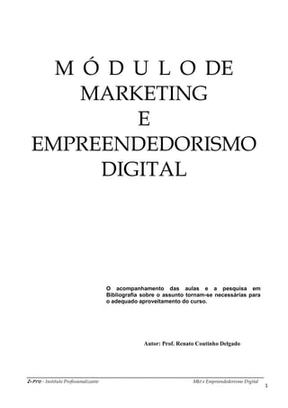 i-Pro - Instituto Profissionalizante Mkt e Empreendedorismo Digital
1
M Ó D U L O DE
MARKETING
E
EMPREENDEDORISMO
DIGITAL
O acompanhamento das aulas e a pesquisa em
Bibliografia sobre o assunto tornam-se necessárias para
o adequado aproveitamento do curso.
Autor: Prof. Renato Coutinho Delgado
 