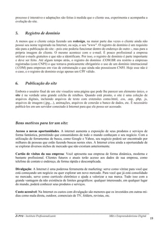 i-Pro - Instituto Profissionalizante Mkt e Empreendedorismo Digital
19
processo é interativo e adaptações são feitas à medida que o cliente usa, experimenta e acompanha a
evolução do site.
5. Registro de domínio
A menos que o cliente esteja fazendo um redesign, na maior parte das vezes o cliente ainda não
possui seu nome registrado na Internet, ou seja, o seu "www". O registro de domínio é um requisito
não para a publicação do site - pois este poderia funcionar dentro do endereço de outro -, mas para a
própria imagem do cliente. O mesmo acontece com o e-mail. É pouco profissional a empresa
utilizar e-mails gratuitos e que não a identificam. Por isso, o registro de domínio é parte importante
e deve ser feito. Até algum tempo atrás, o registro do domínio .COM.BR era restrito a empresas
registradas (com CNPJ) o que tornava praticamente obrigatório o uso de um domínio internacional
(.COM) para empresas em vias de estruturação e que ainda não possuíssem CNPJ. Hoje esse não é
o caso, e o registro de domínio exige apenas um CPF válido.
6. Publicação do site
Embora o usuário final de um site visualize uma página que pode lhe parecer um elemento único, o
site é na verdade uma grande colcha de retalhos. Quando está pronto, o site é uma coleção de
arquivos digitais, incluindo arquivos de texto com extensões como.html, .css, .asp, .php, .js,
arquivos de imagem (.jpg,...), animações, arquivos de conexão a banco de dados, etc. É necessário
publicá-los em um servidor conectado à Internet para que ele possa ser acessado.
Bons motivos para ter um site:
Acesso a novas oportunidades. A internet aumenta a exposição de seus produtos e serviços de
forma fantástica, permitindo que consumidores de todo o mundo conheçam o seu negócio. Com a
utilização de ferramentas de busca, como Google e Yahoo, seu negócio poderá ser encontrado por
milhares de pessoas que estão fazendo buscas nestes sites. A Internet criou ainda a oportunidade de
se explorar diversos nichos de mercado que não existiam anteriormente.
Cartão de visitas da sua empresa: Você apresenta sua empresa de forma dinâmica, moderna e
bastante profissional. Clientes futuros e atuais terão acesso aos dados de sua empresa, como
telefone de contato e endereço, de forma rápida e descomplicada.
Divulgação: A Internet é uma poderosa ferramenta de marketing: serve como vitrine para você que
está começando um negócio ou quer explorar um novo mercado. Para você que já está consolidado
no mercado, serve como currículo eletrônico e ajuda a valorizar a sua marca. Tudo isso com a
grande vantagem da não existência de limites geográficos: qualquer interessado, em qualquer lugar
do mundo, poderá conhecer seus produtos e serviços.
Custo acessível: Na Internet os custos com divulgação são menores que os investidos em outras mí-
dias como mala direta, outdoor, comerciais de TV, folders, revistas, etc.
 