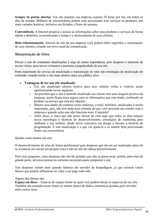 i-Pro - Instituto Profissionalizante Mkt e Empreendedorismo Digital
20
Sempre de portas abertas: Um site mantém sua empresa exposta 24 horas por dia, em todos os
dias da semana. Milhares de consumidores podem estar procurando seus serviços ou produtos, nos
mais variados horarios, inclusive em feriados e finais de semana.
Conveniência: A Internet propicia o acesso as informações sobre seus produtos e serviços de forma
rápida e dinâmica, economizando o tempo e o deslocamento de seus clientes.
Bom relacionamento. Através do site da sua empresa você poderá obter sugestões e reclamações
de seus clientes, criando um novo canal de comunicação.
Manutenção de Sites
Prover o site de constantes atualizações é algo de muita importância, pois desperta o interesse de
novas visitas, atrai novos visitantes e aumenta a popularidade de seu site.
Parte importante do serviço de atualização e manutenção de sites são estratégias de atualização do
conteúdo visando tornar o site mais atrativo para seu público alvo
 Vantagens de ter um site atualizado
o Um site atualizado oferece motivo para seus clientes voltar a visita-lo assim
oportunizando novos negócios.
o Ao perceber que o site é mantido atualizado seu cliente terá uma imagem positiva da
empresa, assim ficara mais seguro com as informações que esta lendo, confiando no
produto ou serviço que esta por adquirir.
o Manter seus dados de contatos como endereço, e-mail, telefones, atualizados é muito
importante, pois, não tem nada mais irritante do que você procurar um contato com a
empresa e quando acha este não funciona mais. Concorda?
o Além disso, é claro que não posso deixar de citar aqui que todos os dias surgem
novas tecnologia e técnicas de desenvolvimento, estratégias de marketing para
melhorar o seu website, desde novos conceitos em design e layouts a técnicas de
programação. E esta atualização é o que vai ajuda-lo a se manter bem posicionado
frente sua concorrência.
Quanto custa manter um site:
O desenvolvimento de sites de forma profissional gera despesas que devem ser analisadas antes de
se aventurar em iniciar um projeto (site) e não ter dor de cabeça posteriormente.
Para sites pequenos, estas despesas não são tão grandes que não se possa arcar, porém, para sites de
grande porte, devemos pensar na estrutura necessária para comportar o site.
Tais despesas variam mais quando falamos em servidor de hospedagem, já que existem vários
fatores que podem influenciar no valor a ser pago todo mês.
Alguns dos fatores são:
Espaço em disco – Trata-se do espaço limite no qual você poderá alocar os arquivos de seu site.
Também são contados neste limite os emails, banco de dados, estatísticas geradas pelo servidor
entre outros itens.
 