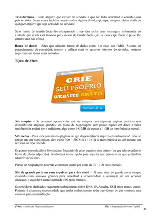 i-Pro - Instituto Profissionalizante Mkt e Empreendedorismo Digital
21
Transferência – Todo arquivo que estiver no servidor e que for feito download é contabilizado
pelo servidor. Nessa conta inclui-se arquivos das páginas (html, php, asp), imagens, vídeo, áudio ou
qualquer arquivo que seja acessado no servidor.
Se o limite de transferência for ultrapassado o servidor exibe uma mensagem informando ao
visitante que o site está travado por excesso de transferência (já tive essa experiência e posso lhe
garantir que não é boa).
Banco de dados – Sites que utilizam banco de dados como é o caso dos CMSs (Sistema de
gerenciamento de conteúdo), tendem a utilizar mais os recursos internos do servidor, portanto
requerem servidores mais robustos.
Tipos de Sites
Site simples – Se pretende apenas criar um site simples com algumas páginas estáticas sem
disponibilizar arquivos grandes, um plano de hospedagem com pouco espaço em disco e baixa
transferência poderá ser o suficiente, algo como 100 MB de espaço e 1 GB de transferência mensal.
Site médio – Para sites com muitas páginas ou que disponibilizem arquivos para download, deve se
pensar em um plano maior, algo como 300 ~ 500 MB e 10 GB de transferência, ou até mesmo um
servidor do tipo revenda.
Os planos revenda dão a liberdade ao locatário de criar quantos sites quiser (ou que não excedam o
limite do plano adquirido). Sendo uma ótima opção para aqueles que possuem ou que pretendam
adquirir vários sites.
Planos de hospedagem revenda costumam custar por volta de 30 ~ 100 reais mensais.
Site de grande porte ou com arquivos para download – Já para sites de grande porte ou que
disponibilizem arquivos grandes para download é recomendado a aquisição de um servidor
dedicado, o qual deve custar acima de 500 reais mensais.
Os servidores dedicados requerem conhecimento sobre DNS, IP, Apache, SSH entre tantos outros.
Portanto é altamente recomendado que tenha conhecimento sobre servidores ou que contrate uma
empresa para administração.
 