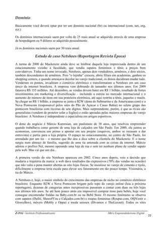 i-Pro - Instituto Profissionalizante Mkt e Empreendedorismo Digital
22
Domínio
Basicamente você deverá optar por ter um domínio nacional (br) ou internacional (com, net, org,
ect.)
Os domínios internacionais saem por volta de 25 reais anual se adquirido através de uma empresa
de hospedagem ou 9 dólares se adquirido pessoalmente.
Já os domínios nacionais saem por 30 reais anual.
Estudo de caso Netshoes (Reportagem Revista Época)
A turma de 2000 do Mackenzie ainda deve se lembrar daquela loja improvisada dentro de um
estacionamento vizinho à faculdade, que vendia sapatos femininos e tênis a preços bem
convidativos. Tinha um nome invocado, Netshoes, apenas dois vendedores, armênios, e dois sócios,
também descendentes de armênios. Pois “o lojinha” cresceu, abriu filiais em academias, ganhou os
shopping centers, e quando ameaçava decolar no varejo tradicional, os donos decidiram mudar tudo.
Venderam os pontos, invadiram o comércio eletrônico e transformaram a Netshoes em um caso
único da internet brasileira. A empresa vem dobrando de tamanho nos últimos anos. Em 2009
faturava R$ 155 milhões. Até dezembro, as vendas devem bater em R$ 1 bilhão, resultado de fortes
investimentos em marketing e diversificação – incluindo a estreia no mercado internacional e o
aumento do número de itens em sua prateleira eletrônica, até aqui restrita a tênis, jaquetas e maiôs.
Se chegar ao R$ 1 bilhão, a empresa se junta a B2W (dona do Submarino e da Americanas.com) e a
Nova Pontocom (responsável pelos sites do Pão de Açúcar e Casas Bahia) no seleto grupo das
pontocom brasileiras com receitas de sete dígitos. Mais surpreendente, porém, é que as rivais são
generalistas (vendem de protetor solar a fogões) e estão apoiadas pelas maiores empresas do varejo
brasileiro. A Netshoes é independente e especialista em artigos esportivos.
O dono do negócio é Márcio Kumruian, um paulistano de 38 anos, que resolveu empreender
quando trabalhava como gerente de uma loja de calçados em São Paulo. Em 2000, ele juntou as
economias, convenceu um primo a apostar em seu projeto (esquivos, ambos se recusam a dar
entrevista) e partiu para a loja própria. O espaço no estacionamento, no centro de São Paulo, foi
arrendado por um tio – o mesmo que lhe deu a dica sobre a clientela do Mackenzie. E o nome
surgiu num almoço de família, sugestão de uma tia antenada com as coisas da internet. Márcio
adotou o prefixo Net, mesmo operando uma loja de rua e sem ter nenhum plano de vender sapato
pela web. Mas vai que um dia...
A primeira versão do site Netshoes apareceu em 2002. Cinco anos depois, veio a decisão que
mudaria a trajetória da marca: a web dava resultados tão expressivos (70% das vendas na ocasião)
que não valia a pena manter abertas as oito lojas físicas. Se insistisse no varejo de cimento e tijolo,
dificilmente a empresa teria escala para elevar seu faturamento em tão pouco tempo. Visionária, a
tia do Márcio.
A Netshoes é, hoje, o maior símbolo do crescimento das empresas de nicho no comércio eletrônico
brasileiro. Enquanto B2W e Nova Pontocom brigam pelo topo do varejo online (leia a próxima
reportagem), dezenas de categorias antes inexpressivas passaram a contar com duas ou três lojas
nos últimos três anos. Se até bem pouco atrás era impossível comprar itens para bebês, hoje você
consegue encomendar fraldas na Baby.com.br ou na Bebê Store. O mesmo fenômeno se observa
com sapatos (Dafiti, Shoes4You e Calçados.com.br) e roupas femininas (Roupas.com, OQVestir e
GlossyBox), móveis (Mobly e Oppa) e moda unissex (Divamos e TheLuxnet). Todos os sites
 