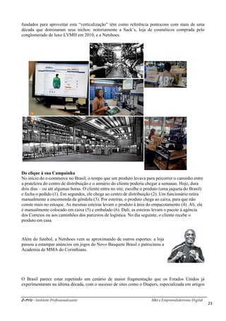 i-Pro - Instituto Profissionalizante Mkt e Empreendedorismo Digital
23
fundados para aproveitar esta “verticalização” têm como referência pontocons com mais de uma
década que dominaram seus nichos: notoriamente a Sack’s, loja de cosméticos comprada pelo
conglomerado de luxo LVMH em 2010, e a Netshoes.
Do clique à sua Campainha
No início do e-commerce no Brasil, o tempo que um produto levava para percorrer o caminho entre
a prateleira do centro de distribuição e o armário do cliente poderia chegar a semanas. Hoje, dura
dois dias – ou até algumas horas. O cliente entra no site, escolhe o produto (uma jaqueta do Brasil)
e fecha o pedido (1). Em segundos, ele chega ao centro de distribuição (2). Um funcionário retira
manualmente a encomenda da gôndola (3). Por esteiras, o produto chega ao caixa, para que não
conste mais no estoque. As mesmas esteiras levam o produto à área do empacotamento (4). Ali, ele
é manualmente colocado em caixa (5) e embalado (6). Dali, as esteiras levam o pacote à agência
dos Correios ou aos caminhões dos parceiros de logística. No dia seguinte, o cliente recebe o
produto em casa.
Além do futebol, a Netshoes vem se aproximando de outros esportes: a loja
passou a estampar anúncios em jogos do Novo Basquete Brasil e patrocinou a
Academia de MMA do Corinthians.
O Brasil parece estar repetindo um cenário de maior fragmentação que os Estados Unidos já
experimentaram na última década, com o sucesso de sites como o Diapers, especializada em artigos
 