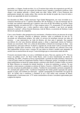 i-Pro - Instituto Profissionalizante Mkt e Empreendedorismo Digital
24
para bebês, e a Zappos, focada em tênis. Lá, as 25 maiores lojas online são responsáveis por 66% da
receita do setor, número que vem caindo nos últimos meses, segundo a consultoria comScore. Para
chegar a um patamar parecido, o Brasil ainda tem chão. Juntas, B2W e Nova Pontocom têm
praticamente metade das vendas online. Mas convém não duvidar do poder das rivais de nicho e
nem de sua capacidade de atrair investimentos.
Em dezembro de 2009, o fundo americano Tiger Global Management, um voraz investidor no e-
commerce brasileiro (já fez 17 aportes) abocanhou 30% da Netshoes. O valor da transação não foi
revelado, mas analistas especulam que a empresa valia cerca de R$ 300 milhões na ocasião. Numa
segunda operação, em janeiro de 2011, o Tiger comprou outros 17%, alcançando 47% do capital da
empresa. “Percebemos que o nicho esportivo estava dando resultado e que havia um grande
potencial a explorar”, afirma Graciela Kumruian, irmã de Márcio, ex-acionista da Netshoes e atual
diretora de operações da companhia.
Com o caixa forrado e altas perspectivas de crescimento, a Netshoes iniciou um processo de revisão
de toda a sua operação. Graciela se debruçou, primeiro, sobre os problemas da área de TI,
investindo em infraestrutura própria. Até então, os serviços de tecnologia estavam nas mãos de
terceiros – o que representava, na visão da diretora, um risco para a operação. Sua segunda
providência foi criar uma diretoria dedicada apenas a afinar a organização interna da Netshoes
durante seu crescimento. Dali veio a ideia de desmembrar a diretoria de tecnologia em duas – uma
para hardware, outra para software. O objetivo, segundo ela, era dar maior vazão à crescente lista de
melhorias exigidas pelos acionistas. Com uma divisão inteira dedicada aos softwares ficou mais
fácil implementar serviços como o sistema 3D, que indica ao cliente o modelo mais adequado, de
acordo com as características de seu pé. É uma tecnologia que os concorrentes ainda não têm.
O terceiro movimento tinha a ver com a visibilidade da marca. Para isso, apostou na TV. “Ela nos
trouxe um público novo”, diz Roni Cunha Bueno, outro ex-sócio transformado em diretor de
marketing. Em 2009, a Netshoes já havia experimentado o gostinho da mídia eletrônica. Patrocinou
o time do Santo André no Campeonato Paulista. Nada se compararia, porém, à estratégia de colocar
placas publicitárias na lateral do campo durante o amistoso entre Brasil e Estados Unidos, na estreia
de Mano Menezes no comando da seleção brasileira. A turma do marketing se animou. No ano
passado, a marca passou a estampar as camisas de Santos, Cruzeiro e Atlético-PR e a aparecer cada
vez mais em placas de publicidade nos estádios. Também foi encomendada a primeira campanha de
TV, assinada pela agência F.Biz. A poderosa triangulação lhe rendeu grande exposição não apenas
durante os jogos, mas também nos intervalos – quando a propaganda era transmitida. Em agosto de
2011, de acordo com a comScore, a Netshoes já era a loja online mais acessada do Brasil,
ultrapassando a Americanas.com. A TV atraiu consumidores novatos e torcedores apaixonados para
a página da empresa.
 