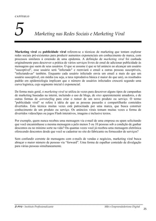 i-Pro - Instituto Profissionalizante Mkt e Empreendedorismo Digital
25
CAPÍTULO
5 Marketing nas Redes Sociais e Marketing Viral
Marketing viral ou publicidade viral referem-se a técnicas de marketing que tentam explorar
redes sociais pré-existentes para produzir aumentos exponenciais em conhecimento de marca, com
processos similares à extensão de uma epidemia. A definição de marketing viral foi cunhada
originalmente para descrever a prática de vários serviços livres de emal de adicionar publicidade às
mensagens que saem de seus usuários. O que se assume é que se tal anúncio ao alcançar um usuário
"susceptível", esse usuário será "infectado" e reenviará o email a outras pessoas susceptíveis,
"infectando-as" também. Enquanto cada usuário infectado envia um email a mais do que um
usuário susceptível, em média (ou seja, a taxa reprodutiva básica é maior do que um), os resultados
padrão em epidemiologia implicam que o número de usuários infectados crescerá segundo uma
curva logística, cujo segmento inicial é exponencial.
De forma mais geral, o marketing viral se utiliza às vezes para descrever alguns tipos de campanhas
de marketing baseadas na internt, incluindo o uso de blogs, de sites aparentemente amadores, e de
outras formas de astroturfing para criar o rumor de um novo produto ou serviço. O termo
"publicidade viral" se refere à idéia de que as pessoas passarão e compartilharão conteúdos
divertidos. Esta técnica muitas vezes está patrocinada por uma marca, que busca construir
conhecimento de um produto ou serviço. Os anúncios virais tomam muitas vezes a forma de
divertidos videoclipes ou jogos Flash interativos, imagens e inclusive textos.
Por exemplo, quem nunca recebeu uma mensagem via e-mail de uma empresa ou spam solicitando
que você encaminhasse a mesma mensagem a pelo menos 5 ou 10 pessoas sob a condição de ganhar
descontos ou no mínimo sorte na vida? Ou quantas vezes você já recebeu uma mensagem eletrônica
oferecendo descontos desde que você se cadastrar no site do fabricante ou fornecedor de serviços?
Sem confundir corrente de mensagens com e-mails de vendas e negócios, marketing viral busca
abraçar o maior número de pessoas via “forward”. Uma forma de espalhar conteúdo de divulgação
para várias pessoas simultaneamente.
 
