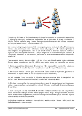 i-Pro - Instituto Profissionalizante Mkt e Empreendedorismo Digital
26
O marketing viral pode ser desdobrado a partir de blogs, hot sites (site de campanhas) e astroturfing.
O astroturfing são ações políticas ou publicitárias que se mascaram de ações espontâneas. O
objetivo final do marketing viral é captar dados de consumidores potenciais, oferecer produtos e
serviços, e propagar marcas e informações pela web.
Um bom marketing viral, assim como toda boa campanha, possui início, meio e fim, Dentro de uma
empresa séria, a mensagem viral é estudada e focada sob pesquisas e sob o objetivo principal de
uma campanha. No planejamento viral há um estudo sobre os possíveis impactos positivos e
negativos que a marca poderá absorver, e a reação das pessoas ao receber a mensagem eletrônica, É
viral por ser transmitida de um internauta para outro, ou incita ao internauta entreter e espalhar a
informação.
Para conseguir sucesso com um vídeo viral não existe uma fórmula exata, porém, estudando
diversos cases, entenderemos que há critérios que podem tornar sua campanha um sucesso:
1 - Conheça seu público: é importante direcionar seu vídeo para o público correto. Não adianta seu
vídeo ter milhões de visualizações e não converter em vendas de seu produto ou serviço;
2 - Envolva seu público: Crie um apelo emocional. Os vídeos devem ser engraçados, polêmicos ou
interessantes de alguma forma, ou não serão repassados pelos internautas;
3 - Seja inovador: Copiar estratégias já utilizadas por outras empresas além de não garantir seu
sucesso, ainda pode transmitir uma imagem negativa de sua marca ou produto;
4 - Divulgue e compartilhe: Use suas próprias redes sociais e de seus amigos ou funcionários para
iniciar o processo de buzz marketing (Boca-a-boca). Ofereça a possibilidade de compartilhamento
de seu vídeo;
5 - Gere acesso para seu site: O resultado de um vídeo viral é ainda melhor se o link compartilhado
estiver em seu site. Publique o vídeo em seu próprio site ou Blog e divulgue este link, o usuário
entrará para assistir e compartilhará, gerando acesso e possivelmente navegação em outras páginas,
além de facilitar a conversão de vendas;
6 - Publique seu vídeo em outros sites: Aproveite sites populares como Youtube e Vimeo, pois isso
ajudará ainda mais o processo viral;
 