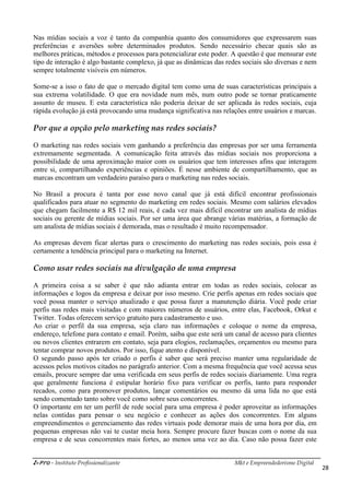 i-Pro - Instituto Profissionalizante Mkt e Empreendedorismo Digital
28
Nas mídias sociais a voz é tanto da companhia quanto dos consumidores que expressarem suas
preferências e aversões sobre determinados produtos. Sendo necessário checar quais são as
melhores práticas, métodos e processos para potencializar este poder. A questão é que mensurar este
tipo de interação é algo bastante complexo, já que as dinâmicas das redes sociais são diversas e nem
sempre totalmente visíveis em números.
Some-se a isso o fato de que o mercado digital tem como uma de suas características principais a
sua extrema volatilidade. O que era novidade num mês, num outro pode se tornar praticamente
assunto de museu. E esta característica não poderia deixar de ser aplicada às redes sociais, cuja
rápida evolução já está provocando uma mudança significativa nas relações entre usuários e marcas.
Por que a opção pelo marketing nas redes sociais?
O marketing nas redes sociais vem ganhando a preferência das empresas por ser uma ferramenta
extremamente segmentada. A comunicação feita através das mídias sociais nos proporciona a
possibilidade de uma aproximação maior com os usuários que tem interesses afins que interagem
entre si, compartilhando experiências e opiniões. É nesse ambiente de compartilhamento, que as
marcas encontram um verdadeiro paraíso para o marketing nas redes sociais.
No Brasil a procura é tanta por esse novo canal que já está difícil encontrar profissionais
qualificados para atuar no segmento do marketing em redes sociais. Mesmo com salários elevados
que chegam facilmente a R$ 12 mil reais, é cada vez mais difícil encontrar um analista de mídias
sociais ou gerente de mídias sociais. Por ser uma área que abrange várias matérias, a formação de
um analista de mídias sociais é demorada, mas o resultado é muito recompensador.
As empresas devem ficar alertas para o crescimento do marketing nas redes sociais, pois essa é
certamente a tendência principal para o marketing na Internet.
Como usar redes sociais na divulgação de uma empresa
A primeira coisa a se saber é que não adianta entrar em todas as redes sociais, colocar as
informações e logos da empresa e deixar por isso mesmo. Crie perfis apenas em redes sociais que
você possa manter o serviço atualizado e que possa fazer a manutenção diária. Você pode criar
perfis nas redes mais visitadas e com maiores números de usuários, entre elas, Facebook, Orkut e
Twitter. Todas oferecem serviço gratuito para cadastramento e uso.
Ao criar o perfil da sua empresa, seja claro nas informações e coloque o nome da empresa,
endereço, telefone para contato e email. Porém, saiba que este será um canal de acesso para clientes
ou novos clientes entrarem em contato, seja para elogios, reclamações, orçamentos ou mesmo para
tentar comprar novos produtos. Por isso, fique atento e disponível.
O segundo passo após ter criado o perfis é saber que será preciso manter uma regularidade de
acessos pelos motivos citados no parágrafo anterior. Com a mesma frequência que você acessa seus
emails, procure sempre dar uma verificada em seus perfis de redes sociais diariamente. Uma regra
que geralmente funciona é estipular horário fixo para verificar os perfis, tanto para responder
recados, como para promover produtos, lançar comentários ou mesmo dá uma lida no que está
sendo comentado tanto sobre você como sobre seus concorrentes.
O importante em ter um perfil de rede social para uma empresa é poder aproveitar as informações
nelas contidas para pensar o seu negócio e conhecer as ações dos concorrentes. Em alguns
empreendimentos o gerenciamento das redes virtuais pode demorar mais de uma hora por dia, em
pequenas empresas não vai te custar meia hora. Sempre procure fazer buscas com o nome da sua
empresa e de seus concorrentes mais fortes, ao menos uma vez ao dia. Caso não possa fazer este
 