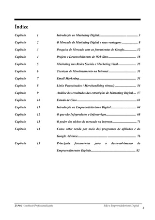 i-Pro - Instituto Profissionalizante Mkt e Empreendedorismo Digital
2
Índice
Capítulo 1 Introdução ao Marketing Digital................................................. 3
Capítulo 2 O Mercado de Marketing Digital e suas vantagens.................... 8
Capítulo 3 Pesquisa de Mercado com as ferramentas do Google................12
Capítulo 4 Projeto e Desenvolvimento de Web Sites................................... 18
Capítulo 5 Marketing nas Redes Sociais e Marketing Viral....................... 25
Capítulo 6 Técnicas de Monitoramento na Internet................................... 31
Capítulo 7 Email Marketing ........................................................................ 51
Capítulo 8 Links Patrocinados ( Merchandising virtual)........................... 54
Capítulo 9 Análise dos resultados das estratégias de Marketing Digital ... 57
Capítulo 10 Estudo de Caso ............................................................................61
Capítulo 11 Introdução ao Empreendedorismo Digital................................ 64
Capítulo 12 O que são Infoprodutos e Infoserviços...................................... 68
Capítulo 13 O poder dos nichos de mercado na internet...............................71
Capítulo 14 Como obter renda por meio dos programas de afiliados e do
Google Adsence...................................... .................................... 76
Capítulo 15 Principais ferramentas para o desenvolvimento de
Empreendimentos Digitais......................................................... 82
 