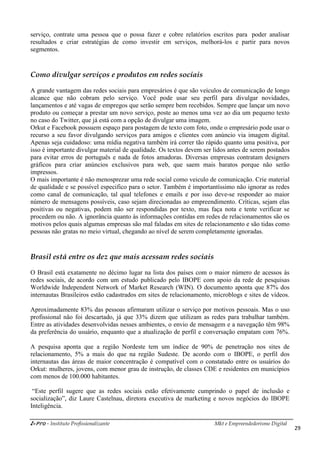 i-Pro - Instituto Profissionalizante Mkt e Empreendedorismo Digital
29
serviço, contrate uma pessoa que o possa fazer e cobre relatórios escritos para poder analisar
resultados e criar estratégias de como investir em serviços, melhorá-los e partir para novos
segmentos.
Como divulgar serviços e produtos em redes sociais
A grande vantagem das redes sociais para empresários é que são veículos de comunicação de longo
alcance que não cobram pelo serviço. Você pode usar seu perfil para divulgar novidades,
lançamentos e até vagas de empregos que serão sempre bem recebidos. Sempre que lançar um novo
produto ou começar a prestar um novo serviço, poste ao menos uma vez ao dia um pequeno texto
no caso do Twitter, que já está com a opção de divulgar uma imagem.
Orkut e Facebook possuem espaço para postagem de texto com foto, onde o empresário pode usar o
recurso a seu favor divulgando serviços para amigos e clientes com anúncio via imagem digital.
Apenas seja cuidadoso: uma mídia negativa também irá correr tão rápido quanto uma positiva, por
isso é importante divulgar material de qualidade. Os textos devem ser lidos antes de serem postados
para evitar erros de português e nada de fotos amadoras. Diversas empresas contratam designers
gráficos para criar anúncios exclusivos para web, que saem mais baratos porque não serão
impressos.
O mais importante é não menosprezar uma rede social como veiculo de comunicação. Crie material
de qualidade e se possível especifico para o setor. Também é importantíssimo não ignorar as redes
como canal de comunicação, tal qual telefones e emails e por isso deve-se responder ao maior
número de mensagens possíveis, caso sejam direcionadas ao empreendimento. Críticas, sejam elas
positivas ou negativas, podem não ser respondidas por texto, mas faça nota e tente verificar se
procedem ou não. A ignorância quanto às informações contidas em redes de relacionamentos são os
motivos pelos quais algumas empresas são mal faladas em sites de relacionamento e são tidas como
pessoas não gratas no meio virtual, chegando ao nível de serem completamente ignoradas.
Brasil está entre os dez que mais acessam redes sociais
O Brasil está exatamente no décimo lugar na lista dos países com o maior número de acessos às
redes sociais, de acordo com um estudo publicado pelo IBOPE com apoio da rede de pesquisas
Worldwide Independent Network of Market Research (WIN). O documento aponta que 87% dos
internautas Brasileiros estão cadastrados em sites de relacionamento, microblogs e sites de vídeos.
Aproximadamente 83% das pessoas afirmaram utilizar o serviço por motivos pessoais. Mas o uso
profissional não foi descartado, já que 33% dizem que utilizam as redes para trabalhar também.
Entre as atividades desenvolvidas nesses ambientes, o envio de mensagem e a navegação têm 98%
da preferência do usuário, enquanto que a atualização de perfil e conversação empatam com 76%.
A pesquisa aponta que a região Nordeste tem um índice de 90% de penetração nos sites de
relacionamento, 5% a mais do que na região Sudeste. De acordo com o IBOPE, o perfil dos
internautas das áreas de maior concentração é compatível com o constatado entre os usuários do
Orkut: mulheres, jovens, com menor grau de instrução, de classes CDE e residentes em municípios
com menos de 100.000 habitantes.
“Este perfil sugere que as redes sociais estão efetivamente cumprindo o papel de inclusão e
socialização”, diz Laure Castelnau, diretora executiva de marketing e novos negócios do IBOPE
Inteligência.
 