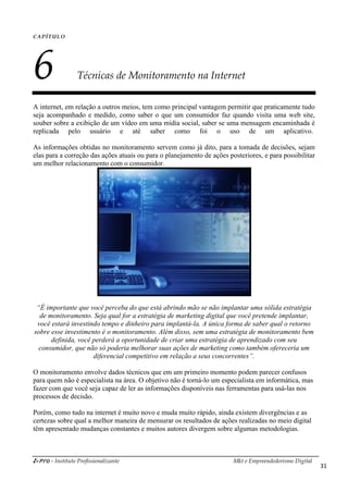 i-Pro - Instituto Profissionalizante Mkt e Empreendedorismo Digital
31
CAPÍTULO
6 Técnicas de Monitoramento na Internet
A internet, em relação a outros meios, tem como principal vantagem permitir que praticamente tudo
seja acompanhado e medido, como saber o que um consumidor faz quando visita uma web site,
souber sobre a exibição de um vídeo em uma mídia social, saber se uma mensagem encaminhada é
replicada pelo usuário e até saber como foi o uso de um aplicativo.
As informações obtidas no monitoramento servem como já dito, para a tomada de decisões, sejam
elas para a correção das ações atuais ou para o planejamento de ações posteriores, e para possibilitar
um melhor relacionamento com o consumidor.
“É importante que você perceba do que está abrindo mão se não implantar uma sólida estratégia
de monitoramento. Seja qual for a estratégia de marketing digital que você pretende implantar,
você estará investindo tempo e dinheiro para implantá-la. A única forma de saber qual o retorno
sobre esse investimento é o monitoramento. Além disso, sem uma estratégia de monitoramento bem
definida, você perderá a oportunidade de criar uma estratégia de aprendizado com seu
consumidor, que não só poderia melhorar suas ações de marketing como também ofereceria um
diferencial competitivo em relação a seus concorrentes”.
O monitoramento envolve dados técnicos que em um primeiro momento podem parecer confusos
para quem não é especialista na área. O objetivo não é torná-lo um especialista em informática, mas
fazer com que você seja capaz de ler as informações disponíveis nas ferramentas para usá-las nos
processos de decisão.
Porém, como tudo na internet é muito novo e muda muito rápido, ainda existem divergências e as
certezas sobre qual a melhor maneira de mensurar os resultados de ações realizadas no meio digital
têm apresentado mudanças constantes e muitos autores divergem sobre algumas metodologias.
 