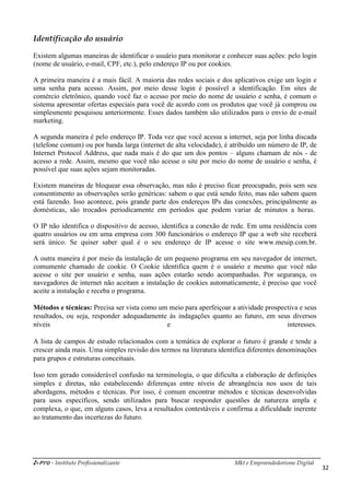 i-Pro - Instituto Profissionalizante Mkt e Empreendedorismo Digital
32
Identificação do usuário
Existem algumas maneiras de identificar o usuário para monitorar e conhecer suas ações: pelo login
(nome de usuário, e-mail, CPF, etc.), pelo endereço IP ou por cookies.
A primeira maneira é a mais fácil. A maioria das redes sociais e dos aplicativos exige um login e
uma senha para acesso. Assim, por meio desse login é possível a identificação. Em sites de
comércio eletrônico, quando você faz o acesso por meio do nome de usuário e senha, é comum o
sistema apresentar ofertas especiais para você de acordo com os produtos que você já comprou ou
simplesmente pesquisou anteriormente. Esses dados também são utilizados para o envio de e-mail
marketing.
A segunda maneira é pelo endereço IP. Toda vez que você acessa a internet, seja por linha discada
(telefone comum) ou por banda larga (internet de alta velocidade), é atribuído um número de IP, de
Internet Protocol Address, que nada mais é do que um dos pontos – alguns chamam de nós - de
acesso a rede. Assim, mesmo que você não acesse o site por meio do nome de usuário e senha, é
possível que suas ações sejam monitoradas.
Existem maneiras de bloquear essa observação, mas não é preciso ficar preocupado, pois sem seu
consentimento as observações serão genéricas: sabem o que está sendo feito, mas não sabem quem
está fazendo. Isso acontece, pois grande parte dos endereços IPs das conexões, principalmente as
domésticas, são trocados periodicamente em períodos que podem variar de minutos a horas.
O IP não identifica o dispositivo de acesso, identifica a conexão de rede. Em uma residência com
quatro usuários ou em uma empresa com 300 funcionários o endereço IP que a web site receberá
será único. Se quiser saber qual é o seu endereço de IP acesse o site www.meuip.com.br.
A outra maneira é por meio da instalação de um pequeno programa em seu navegador de internet,
comumente chamado de cookie. O Cookie identifica quem é o usuário e mesmo que você não
acesse o site por usuário e senha, suas ações estarão sendo acompanhadas. Por segurança, os
navegadores de internet não aceitam a instalação de cookies automaticamente, é preciso que você
aceite a instalação e receba o programa.
Métodos e técnicas: Precisa ser vista como um meio para aperfeiçoar a atividade prospectiva e seus
resultados, ou seja, responder adequadamente às indagações quanto ao futuro, em seus diversos
níveis e interesses.
A lista de campos de estudo relacionados com a temática de explorar o futuro é grande e tende a
crescer ainda mais. Uma simples revisão dos termos na literatura identifica diferentes denominações
para grupos e estruturas conceituais.
Isso tem gerado considerável confusão na terminologia, o que dificulta a elaboração de definições
simples e diretas, não estabelecendo diferenças entre níveis de abrangência nos usos de tais
abordagens, métodos e técnicas. Por isso, é comum encontrar métodos e técnicas desenvolvidas
para usos específicos, sendo utilizados para buscar responder questões de natureza ampla e
complexa, o que, em alguns casos, leva a resultados contestáveis e confirma a dificuldade inerente
ao tratamento das incertezas do futuro.
 