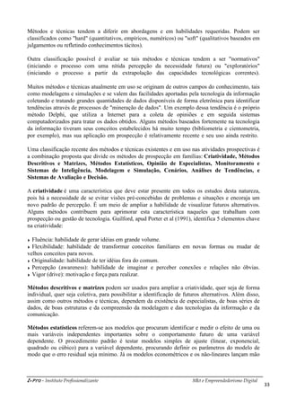 i-Pro - Instituto Profissionalizante
Métodos e técnicas tendem a diferir em abordagen
classificados como "hard" (quantitativos, empíricos, numéricos) ou "soft" (
julgamentos ou refletindo conhecimentos tácitos).
Outra classificação possível é avaliar se tais métodos e técnica
(iniciando o processo com uma nítida percepção da necessidade futura) ou "exploratórios"
(iniciando o processo a partir da extrapolação das capacidades tecnológicas correntes).
Muitos métodos e técnicas atualmente em uso se ori
como modelagens e simulações e se valem das facilidades aportadas pela tecnologia da informação
coletando e tratando grandes quantidades de dados disponíveis de forma eletrônica para identificar
tendências através de processos de "mineração de dados". Um exemplo dessa tendência é o próprio
método Delphi, que utiliza a Internet para a coleta de opiniões e em seguida sistemas
computadorizados para tratar os dados obtidos. Alguns métodos baseados fortemente na tecno
da informação tiveram seus conceitos estabelecidos há muito tempo (bibliometria e cientometria,
por exemplo), mas sua aplicação em prospecção é relativamente recente e seu uso ainda restrito.
Uma classificação recente dos métodos e técnicas existen
a combinação proposta que divide os métodos de prospecção em famílias:
Descritivos e Matrizes, Métodos Estatísticos, Opinião de Especialistas, Monitoramento e
Sistemas de Inteligência, Modela
Sistemas de Avaliação e Decisão.
A criatividade é uma característica que deve estar presente em todos os estudos desta natureza,
pois há a necessidade de se evitar visões pré
novo padrão de percepção. É um meio de ampliar a habilidade de visualizar futuros alternativos.
Alguns métodos contribuem para aprimorar esta característica naqueles que trabalham com
prospecção ou gestão de tecnologia. Guilford, apud
na criatividade:
Fluência: habilidade de gerar idéias em grande volume.
Flexibilidade: habilidade de transformar conceitos familiares em novas formas ou mudar de
velhos conceitos para novos.
Originalidade: habilidade de ter idéias fora do comum.
Percepção (awareness): habilidade de imaginar e perceber conexões e relações não óbvias.
Vigor (drive): motivação e força para realizar.
Métodos descritivos e matrizes
individual, quer seja coletiva, para possibilitar a identificação de futuros alternativos. Além disso,
assim como outros métodos e técnicas, dependem da existência de especialistas, de boas séries de
dados, de boas estruturas e da compreensão da modelagem e das tecnologias da informação e da
comunicação.
Métodos estatísticos referem-se aos modelos que procuram identificar e medir o efeito de uma ou
mais variáveis independentes importantes sobre o comportamento futuro d
dependente. O procedimento padrão é testar modelos simples de ajuste (linear, exponencial,
quadrado ou cúbico) para a variável dependente, procurando definir os parâmetros do modelo de
modo que o erro residual seja mínimo. Já os modelos econ
Mkt e Empreendedorismo Digital
Métodos e técnicas tendem a diferir em abordagens e em habilidades requeridas. Podem ser
classificados como "hard" (quantitativos, empíricos, numéricos) ou "soft" (qualitativos baseados
julgamentos ou refletindo conhecimentos tácitos).
Outra classificação possível é avaliar se tais métodos e técnicas tendem a ser "normativos"
(iniciando o processo com uma nítida percepção da necessidade futura) ou "exploratórios"
(iniciando o processo a partir da extrapolação das capacidades tecnológicas correntes).
Muitos métodos e técnicas atualmente em uso se originam de outros campos do conhecimento, tais
como modelagens e simulações e se valem das facilidades aportadas pela tecnologia da informação
coletando e tratando grandes quantidades de dados disponíveis de forma eletrônica para identificar
és de processos de "mineração de dados". Um exemplo dessa tendência é o próprio
método Delphi, que utiliza a Internet para a coleta de opiniões e em seguida sistemas
computadorizados para tratar os dados obtidos. Alguns métodos baseados fortemente na tecno
da informação tiveram seus conceitos estabelecidos há muito tempo (bibliometria e cientometria,
por exemplo), mas sua aplicação em prospecção é relativamente recente e seu uso ainda restrito.
Uma classificação recente dos métodos e técnicas existentes e em uso nas atividades prospectivas é
a combinação proposta que divide os métodos de prospecção em famílias: Criatividade, Métodos
Descritivos e Matrizes, Métodos Estatísticos, Opinião de Especialistas, Monitoramento e
Sistemas de Inteligência, Modelagem e Simulação, Cenários, Análises de Tendências, e
Sistemas de Avaliação e Decisão.
é uma característica que deve estar presente em todos os estudos desta natureza,
pois há a necessidade de se evitar visões pré-concebidas de problemas e situações e encoraja um
novo padrão de percepção. É um meio de ampliar a habilidade de visualizar futuros alternativos.
Alguns métodos contribuem para aprimorar esta característica naqueles que trabalham com
prospecção ou gestão de tecnologia. Guilford, apud Porter et al (1991), identifica 5 elementos chave
Fluência: habilidade de gerar idéias em grande volume.
Flexibilidade: habilidade de transformar conceitos familiares em novas formas ou mudar de
Originalidade: habilidade de ter idéias fora do comum.
Percepção (awareness): habilidade de imaginar e perceber conexões e relações não óbvias.
Vigor (drive): motivação e força para realizar.
Métodos descritivos e matrizes podem ser usados para ampliar a criatividade, quer seja de forma
individual, quer seja coletiva, para possibilitar a identificação de futuros alternativos. Além disso,
assim como outros métodos e técnicas, dependem da existência de especialistas, de boas séries de
ruturas e da compreensão da modelagem e das tecnologias da informação e da
se aos modelos que procuram identificar e medir o efeito de uma ou
mais variáveis independentes importantes sobre o comportamento futuro d
dependente. O procedimento padrão é testar modelos simples de ajuste (linear, exponencial,
quadrado ou cúbico) para a variável dependente, procurando definir os parâmetros do modelo de
modo que o erro residual seja mínimo. Já os modelos econométricos e os não
Mkt e Empreendedorismo Digital
33
s e em habilidades requeridas. Podem ser
qualitativos baseados em
s tendem a ser "normativos"
(iniciando o processo com uma nítida percepção da necessidade futura) ou "exploratórios"
(iniciando o processo a partir da extrapolação das capacidades tecnológicas correntes).
ginam de outros campos do conhecimento, tais
como modelagens e simulações e se valem das facilidades aportadas pela tecnologia da informação
coletando e tratando grandes quantidades de dados disponíveis de forma eletrônica para identificar
és de processos de "mineração de dados". Um exemplo dessa tendência é o próprio
método Delphi, que utiliza a Internet para a coleta de opiniões e em seguida sistemas
computadorizados para tratar os dados obtidos. Alguns métodos baseados fortemente na tecnologia
da informação tiveram seus conceitos estabelecidos há muito tempo (bibliometria e cientometria,
por exemplo), mas sua aplicação em prospecção é relativamente recente e seu uso ainda restrito.
tes e em uso nas atividades prospectivas é
Criatividade, Métodos
Descritivos e Matrizes, Métodos Estatísticos, Opinião de Especialistas, Monitoramento e
gem e Simulação, Cenários, Análises de Tendências, e
é uma característica que deve estar presente em todos os estudos desta natureza,
tuações e encoraja um
novo padrão de percepção. É um meio de ampliar a habilidade de visualizar futuros alternativos.
Alguns métodos contribuem para aprimorar esta característica naqueles que trabalham com
Porter et al (1991), identifica 5 elementos chave
Flexibilidade: habilidade de transformar conceitos familiares em novas formas ou mudar de
Percepção (awareness): habilidade de imaginar e perceber conexões e relações não óbvias.
ar a criatividade, quer seja de forma
individual, quer seja coletiva, para possibilitar a identificação de futuros alternativos. Além disso,
assim como outros métodos e técnicas, dependem da existência de especialistas, de boas séries de
ruturas e da compreensão da modelagem e das tecnologias da informação e da
se aos modelos que procuram identificar e medir o efeito de uma ou
mais variáveis independentes importantes sobre o comportamento futuro de uma variável
dependente. O procedimento padrão é testar modelos simples de ajuste (linear, exponencial,
quadrado ou cúbico) para a variável dependente, procurando definir os parâmetros do modelo de
ométricos e os não-lineares lançam mão
 