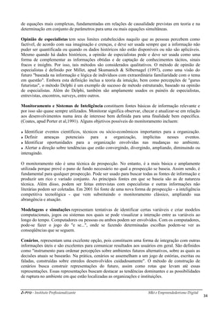 i-Pro - Instituto Profissionalizante
de equações mais complexas, fundamentadas em relações de causalidade previstas em teoria e na
determinação em conjunto de parâmetros para uma ou mais equações simultâneas.
Opinião de especialistas tem seus limites es
factível, de acordo com sua imaginação e crenças, e deve ser usada sempre que a informação não
puder ser quantificada ou quando os dados históricos não estão disponíveis ou não são aplicáveis.
Mesmo quando há dados históricos, a opinião de especialistas pode e deve ser usada como uma
forma de complementar as informações obtidas e de captação de conhecimentos tácitos, sinais
fracos e insights. Por isso, tais métodos são considerados qualitativos. O método de o
especialistas é definido por Millet, apud Skumanich & Silbernagel (1997), como uma visão do
futuro "baseada na informação e lógica de indivíduos com extraordinária familiaridade com o tema
em questão". Embora esta definição inclua a teoria da int
futuristas", o método Delphi é um exemplo de sucesso de método estruturado, baseado na opinião
de especialistas. Além do Delphi, também são amplamente usados os painéis de especialistas,
entrevistas, encontros, surveys, entre outros.
Monitoramento e Sistemas de Inteligência
por isso são quase sempre utilizados. Monitorar significa observar, checar e atualizar
aos desenvolvimentos numa área de interesse be
(Coates, apud Porter et al,1991). Alguns objetivos possíveis do monitoramento incluem:
Identificar eventos científicos, técnicos ou sócio
Definir ameaças potenciais para a organização, implícitas nesses eventos.
Identificar oportunidades para a organização envolvidas nas mudanças no ambiente.
Alertar a direção sobre tendências que estão convergindo, divergindo, ampliando, diminuindo ou
interagindo.
O monitoramento não é uma técnica de prospecção. No entanto, é a mais básica e amplamente
utilizada porque provê o pano de fundo necessário no qual a prospecção se baseia. Assim sendo, é
fundamental para qualquer prospecção. Pode ser usado para buscar todas
produzir um rico e variado conjunto. As principais fontes em que se ba
técnica. Além disso, podem ser feitas entrevistas com especialistas e outras informações não
literárias podem ser coletadas. Em 2001 fo
competitiva tecnológica - que vem substituindo o monitoramento clássico, ampliando sua
abrangência e atuação.
Modelagens e simulações representam tentativas de identificar certas variáveis e criar m
computacionais, jogos ou sistemas nos quais se pode visualizar a interação entre as variáveis ao
longo do tempo. Computadores ou pessoas ou ambos podem ser envolvidos. Com os computadores,
pode-se fazer o jogo do "e se...", onde se fazendo determina
conseqüências que se seguem.
Cenários, representam uma excelente opção, pois constituem uma forma de integração com outras
informações úteis e são excelentes para comunicar resultados aos usuários em
como "instrumento para ordenar percepções sobre ambientes futuros alternativos, sobre as quais as
decisões atuais se basearão. Na prática, cenários se assemelham a um jogo de estórias, escritas ou
faladas, construídas sobre enredos desenvolvidos cuidadosamente"
cenários busca construir representações do futuro, assim como rotas que levam até essas
representações. Essas representações buscam destacar as tendências dominantes e as possibilidades
de ruptura no ambiente em que estão locali
Mkt e Empreendedorismo Digital
de equações mais complexas, fundamentadas em relações de causalidade previstas em teoria e na
determinação em conjunto de parâmetros para uma ou mais equações simultâneas.
tem seus limites estabelecidos naquilo que as pessoas percebem como
factível, de acordo com sua imaginação e crenças, e deve ser usada sempre que a informação não
puder ser quantificada ou quando os dados históricos não estão disponíveis ou não são aplicáveis.
á dados históricos, a opinião de especialistas pode e deve ser usada como uma
forma de complementar as informações obtidas e de captação de conhecimentos tácitos, sinais
fracos e insights. Por isso, tais métodos são considerados qualitativos. O método de o
especialistas é definido por Millet, apud Skumanich & Silbernagel (1997), como uma visão do
futuro "baseada na informação e lógica de indivíduos com extraordinária familiaridade com o tema
em questão". Embora esta definição inclua a teoria da intuição, bem como percepções de "gurus
futuristas", o método Delphi é um exemplo de sucesso de método estruturado, baseado na opinião
de especialistas. Além do Delphi, também são amplamente usados os painéis de especialistas,
entre outros.
Monitoramento e Sistemas de Inteligência constituem fontes básicas de informação relevante e
por isso são quase sempre utilizados. Monitorar significa observar, checar e atualizar
aos desenvolvimentos numa área de interesse bem definida para uma finalidade bem específica.
(Coates, apud Porter et al,1991). Alguns objetivos possíveis do monitoramento incluem:
Identificar eventos científicos, técnicos ou sócio-econômicos importantes para a organização.
ais para a organização, implícitas nesses eventos.
Identificar oportunidades para a organização envolvidas nas mudanças no ambiente.
Alertar a direção sobre tendências que estão convergindo, divergindo, ampliando, diminuindo ou
monitoramento não é uma técnica de prospecção. No entanto, é a mais básica e amplamente
utilizada porque provê o pano de fundo necessário no qual a prospecção se baseia. Assim sendo, é
fundamental para qualquer prospecção. Pode ser usado para buscar todas as fontes de informação e
produzir um rico e variado conjunto. As principais fontes em que se baseia são as de natureza
Além disso, podem ser feitas entrevistas com especialistas e outras informações não
Em 2001 foi fonte de uma nova forma de prospecção
que vem substituindo o monitoramento clássico, ampliando sua
representam tentativas de identificar certas variáveis e criar m
computacionais, jogos ou sistemas nos quais se pode visualizar a interação entre as variáveis ao
longo do tempo. Computadores ou pessoas ou ambos podem ser envolvidos. Com os computadores,
se fazer o jogo do "e se...", onde se fazendo determinadas escolhas podem
, representam uma excelente opção, pois constituem uma forma de integração com outras
informações úteis e são excelentes para comunicar resultados aos usuários em
"instrumento para ordenar percepções sobre ambientes futuros alternativos, sobre as quais as
decisões atuais se basearão. Na prática, cenários se assemelham a um jogo de estórias, escritas ou
faladas, construídas sobre enredos desenvolvidos cuidadosamente". O método de construção de
cenários busca construir representações do futuro, assim como rotas que levam até essas
representações. Essas representações buscam destacar as tendências dominantes e as possibilidades
de ruptura no ambiente em que estão localizadas as organizações e instituições.
Mkt e Empreendedorismo Digital
34
de equações mais complexas, fundamentadas em relações de causalidade previstas em teoria e na
determinação em conjunto de parâmetros para uma ou mais equações simultâneas.
tabelecidos naquilo que as pessoas percebem como
factível, de acordo com sua imaginação e crenças, e deve ser usada sempre que a informação não
puder ser quantificada ou quando os dados históricos não estão disponíveis ou não são aplicáveis.
á dados históricos, a opinião de especialistas pode e deve ser usada como uma
forma de complementar as informações obtidas e de captação de conhecimentos tácitos, sinais
fracos e insights. Por isso, tais métodos são considerados qualitativos. O método de opinião de
especialistas é definido por Millet, apud Skumanich & Silbernagel (1997), como uma visão do
futuro "baseada na informação e lógica de indivíduos com extraordinária familiaridade com o tema
uição, bem como percepções de "gurus
futuristas", o método Delphi é um exemplo de sucesso de método estruturado, baseado na opinião
de especialistas. Além do Delphi, também são amplamente usados os painéis de especialistas,
constituem fontes básicas de informação relevante e
por isso são quase sempre utilizados. Monitorar significa observar, checar e atualizar-se em relação
m definida para uma finalidade bem específica.
(Coates, apud Porter et al,1991). Alguns objetivos possíveis do monitoramento incluem:
econômicos importantes para a organização.
ais para a organização, implícitas nesses eventos.
Identificar oportunidades para a organização envolvidas nas mudanças no ambiente.
Alertar a direção sobre tendências que estão convergindo, divergindo, ampliando, diminuindo ou
monitoramento não é uma técnica de prospecção. No entanto, é a mais básica e amplamente
utilizada porque provê o pano de fundo necessário no qual a prospecção se baseia. Assim sendo, é
as fontes de informação e
seia são as de natureza
Além disso, podem ser feitas entrevistas com especialistas e outras informações não
de uma nova forma de prospecção - a inteligência
que vem substituindo o monitoramento clássico, ampliando sua
representam tentativas de identificar certas variáveis e criar modelos
computacionais, jogos ou sistemas nos quais se pode visualizar a interação entre as variáveis ao
longo do tempo. Computadores ou pessoas ou ambos podem ser envolvidos. Com os computadores,
das escolhas podem-se ver as
, representam uma excelente opção, pois constituem uma forma de integração com outras
informações úteis e são excelentes para comunicar resultados aos usuários em geral. São definidos
"instrumento para ordenar percepções sobre ambientes futuros alternativos, sobre as quais as
decisões atuais se basearão. Na prática, cenários se assemelham a um jogo de estórias, escritas ou
. O método de construção de
cenários busca construir representações do futuro, assim como rotas que levam até essas
representações. Essas representações buscam destacar as tendências dominantes e as possibilidades
zadas as organizações e instituições.
 