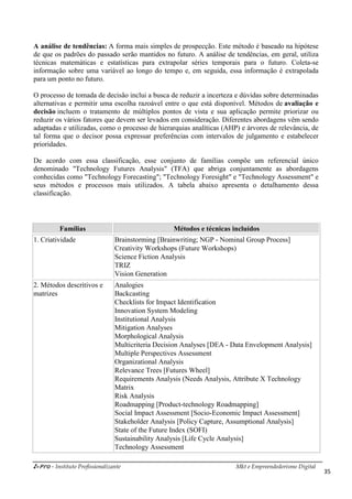 i-Pro - Instituto Profissionalizante Mkt e Empreendedorismo Digital
35
A análise de tendências: A forma mais simples de prospecção. Este método é baseado na hipótese
de que os padrões do passado serão mantidos no futuro. A análise de tendências, em geral, utiliza
técnicas matemáticas e estatísticas para extrapolar séries temporais para o futuro. Coleta-se
informação sobre uma variável ao longo do tempo e, em seguida, essa informação é extrapolada
para um ponto no futuro.
O processo de tomada de decisão inclui a busca de reduzir a incerteza e dúvidas sobre determinadas
alternativas e permitir uma escolha razoável entre o que está disponível. Métodos de avaliação e
decisão incluem o tratamento de múltiplos pontos de vista e sua aplicação permite priorizar ou
reduzir os vários fatores que devem ser levados em consideração. Diferentes abordagens vêm sendo
adaptadas e utilizadas, como o processo de hierarquias analíticas (AHP) e árvores de relevância, de
tal forma que o decisor possa expressar preferências com intervalos de julgamento e estabelecer
prioridades.
De acordo com essa classificação, esse conjunto de famílias compõe um referencial único
denominado "Technology Futures Analysis" (TFA) que abriga conjuntamente as abordagens
conhecidas como "Technology Forecasting"; "Technology Foresight" e "Technology Assessment" e
seus métodos e processos mais utilizados. A tabela abaixo apresenta o detalhamento dessa
classificação.
Famílias Métodos e técnicas incluídos
1. Criatividade Brainstorming [Brainwriting; NGP - Nominal Group Process]
Creativity Workshops (Future Workshops)
Science Fiction Analysis
TRIZ
Vision Generation
2. Métodos descritivos e
matrizes
Analogies
Backcasting
Checklists for Impact Identification
Innovation System Modeling
Institutional Analysis
Mitigation Analyses
Morphological Analysis
Multicriteria Decision Analyses [DEA - Data Envelopment Analysis]
Multiple Perspectives Assessment
Organizational Analysis
Relevance Trees [Futures Wheel]
Requirements Analysis (Needs Analysis, Attribute X Technology
Matrix
Risk Analysis
Roadmapping [Product-technology Roadmapping]
Social Impact Assessment [Socio-Economic Impact Assessment]
Stakeholder Analysis [Policy Capture, Assumptional Analysis]
State of the Future Index (SOFI)
Sustainability Analysis [Life Cycle Analysis]
Technology Assessment
 