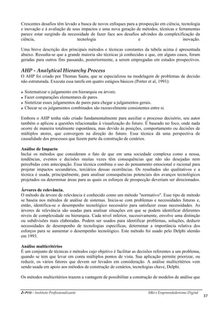 i-Pro - Instituto Profissionalizante
Crescentes desafios têm levado a busca de novos enfoques para a prospecção em ciência, tecnologia
e inovação e à avaliação de seus impactos e uma nova geração de métodos, técnicas e ferramentas
parece estar surgindo da necessidade de fazer face aos desafios advindos da complexificação da
ciência, tecnologia e inovação.
Uma breve descrição dos principais métodos e té
abaixo. Ressalta-se que a grande maioria são técnicas já conhecidas e que, em alguns casos, foram
geradas para outros fins passando, posteriormente, a serem empregadas em estudos prospectivos.
AHP - Analytical Hierarchy Process
O AHP foi criado por Thomas Saatu, que se especializou na modelagem de problemas de decisão
não estruturada. Executa essa tarefa em quatro estágios básicos (Porter et al, 1991):
Sistematizar o julgamento em hierarquia ou árvore.
Fazer comparações elementares de pares.
Sintetizar esses julgamentos de pares para chegar a julgamentos gerais.
Checar se os julgamentos combinados são razoavelmente consistentes entre si.
Embora o AHP tenha sido criado fundamentalmente para auxiliar
também o aplicou a questões relacionadas à visualização do futuro. É baseado no foco, onde nada
ocorre de maneira totalmente espontânea, mas devido às posições, comportamento ou decisões de
múltiplos atores, que convergem n
causalidade dos processos que fazem parte da construção de cenários.
Análise de Impacto
Inclui os métodos que consideram o fato de que em uma sociedade complexa como a nossa,
tendências, eventos e decisões muitas vezes têm
percebidas com antecipação. Essa técnica combina o uso do pensamento emocional e
projetar impactos secundários, terciários dessas ocorrências. Os resultados são qualitativos e a
técnica é usada, principalmente, para analisar
projetados ou determinar áreas para as quais os
Árvores de relevância.
O método da árvore de relevância é conhecido como um método "normativo". Esse tipo de método
se baseia nos métodos de análise de sistemas. Inicia
então, identifica-se o desempenho tecnológico necessário para satisfazer essas necessidades. As
árvores de relevância são usadas para analisar situações em que se podem identificar diferentes
níveis de complexidade ou hierarquia. Cada nível inferior
ou subdivisões mais elaboradas. Podem ser usados para identificar problemas, soluções, deduzir
necessidades de desempenho de tecnologias específicas, determinar a importância relativa dos
esforços para se aumentar o desempenho tecnológico. Este método foi usado pelo Delphi alemão
em 1993.
Análise multicritérios
É um conjunto de técnicas e métodos cujo objetivo é facilitar as decisões referentes a um problema,
quando se tem que levar em conta múltiplos pontos de vista
reduzir, os vários fatores que devem ser levados em consideração. A análise multicritérios vem
sendo usada em apoio aos métodos de construção de cenários, tecnologias chave, Delphi.
Os métodos multicritérios trazem a
Mkt e Empreendedorismo Digital
Crescentes desafios têm levado a busca de novos enfoques para a prospecção em ciência, tecnologia
avaliação de seus impactos e uma nova geração de métodos, técnicas e ferramentas
parece estar surgindo da necessidade de fazer face aos desafios advindos da complexificação da
ciência, tecnologia e inovação.
Uma breve descrição dos principais métodos e técnicas constantes da tabela acima é apresentada
se que a grande maioria são técnicas já conhecidas e que, em alguns casos, foram
geradas para outros fins passando, posteriormente, a serem empregadas em estudos prospectivos.
al Hierarchy Process
O AHP foi criado por Thomas Saatu, que se especializou na modelagem de problemas de decisão
não estruturada. Executa essa tarefa em quatro estágios básicos (Porter et al, 1991):
Sistematizar o julgamento em hierarquia ou árvore.
Fazer comparações elementares de pares.
Sintetizar esses julgamentos de pares para chegar a julgamentos gerais.
Checar se os julgamentos combinados são razoavelmente consistentes entre si.
Embora o AHP tenha sido criado fundamentalmente para auxiliar o processo decisório, seu autor
também o aplicou a questões relacionadas à visualização do futuro. É baseado no foco, onde nada
ocorre de maneira totalmente espontânea, mas devido às posições, comportamento ou decisões de
múltiplos atores, que convergem na direção do futuro. Essa técnica dá uma perspectiva de
causalidade dos processos que fazem parte da construção de cenários.
Inclui os métodos que consideram o fato de que em uma sociedade complexa como a nossa,
tendências, eventos e decisões muitas vezes têm consequências que não são desejadas nem
percebidas com antecipação. Essa técnica combina o uso do pensamento emocional e
projetar impactos secundários, terciários dessas ocorrências. Os resultados são qualitativos e a
técnica é usada, principalmente, para analisar consequências potenciais dos avanços tecnológicos
projetados ou determinar áreas para as quais os esforços de prospecção deveriam ser direcionados.
O método da árvore de relevância é conhecido como um método "normativo". Esse tipo de método
se baseia nos métodos de análise de sistemas. Inicia-se com problemas e necessidades futu
se o desempenho tecnológico necessário para satisfazer essas necessidades. As
árvores de relevância são usadas para analisar situações em que se podem identificar diferentes
níveis de complexidade ou hierarquia. Cada nível inferior, sucessivamente, envolve uma distinção
ou subdivisões mais elaboradas. Podem ser usados para identificar problemas, soluções, deduzir
necessidades de desempenho de tecnologias específicas, determinar a importância relativa dos
desempenho tecnológico. Este método foi usado pelo Delphi alemão
É um conjunto de técnicas e métodos cujo objetivo é facilitar as decisões referentes a um problema,
quando se tem que levar em conta múltiplos pontos de vista. Sua aplicação permite priorizar, ou
reduzir, os vários fatores que devem ser levados em consideração. A análise multicritérios vem
sendo usada em apoio aos métodos de construção de cenários, tecnologias chave, Delphi.
Os métodos multicritérios trazem a vantagem de possibilitar a construção de modelos de análise que
Mkt e Empreendedorismo Digital
37
Crescentes desafios têm levado a busca de novos enfoques para a prospecção em ciência, tecnologia
avaliação de seus impactos e uma nova geração de métodos, técnicas e ferramentas
parece estar surgindo da necessidade de fazer face aos desafios advindos da complexificação da
ciência, tecnologia e inovação.
cnicas constantes da tabela acima é apresentada
se que a grande maioria são técnicas já conhecidas e que, em alguns casos, foram
geradas para outros fins passando, posteriormente, a serem empregadas em estudos prospectivos.
O AHP foi criado por Thomas Saatu, que se especializou na modelagem de problemas de decisão
não estruturada. Executa essa tarefa em quatro estágios básicos (Porter et al, 1991):
Checar se os julgamentos combinados são razoavelmente consistentes entre si.
o processo decisório, seu autor
também o aplicou a questões relacionadas à visualização do futuro. É baseado no foco, onde nada
ocorre de maneira totalmente espontânea, mas devido às posições, comportamento ou decisões de
a direção do futuro. Essa técnica dá uma perspectiva de
Inclui os métodos que consideram o fato de que em uma sociedade complexa como a nossa,
que não são desejadas nem
percebidas com antecipação. Essa técnica combina o uso do pensamento emocional e racional para
projetar impactos secundários, terciários dessas ocorrências. Os resultados são qualitativos e a
potenciais dos avanços tecnológicos
esforços de prospecção deveriam ser direcionados.
O método da árvore de relevância é conhecido como um método "normativo". Esse tipo de método
se com problemas e necessidades futuras e,
se o desempenho tecnológico necessário para satisfazer essas necessidades. As
árvores de relevância são usadas para analisar situações em que se podem identificar diferentes
, sucessivamente, envolve uma distinção
ou subdivisões mais elaboradas. Podem ser usados para identificar problemas, soluções, deduzir
necessidades de desempenho de tecnologias específicas, determinar a importância relativa dos
desempenho tecnológico. Este método foi usado pelo Delphi alemão
É um conjunto de técnicas e métodos cujo objetivo é facilitar as decisões referentes a um problema,
. Sua aplicação permite priorizar, ou
reduzir, os vários fatores que devem ser levados em consideração. A análise multicritérios vem
sendo usada em apoio aos métodos de construção de cenários, tecnologias chave, Delphi.
vantagem de possibilitar a construção de modelos de análise que
 