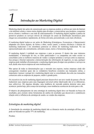i-Pro - Instituto Profissionalizante Mkt e Empreendedorismo Digital
3
CAPÍTULO
1 Introdução ao Marketing Digital
Marketing digital são ações de comunicação que as empresas podem se utilizar por meio da Internet
e da telefonia celular e outros meios digitais para divulgar e comercializar seus produtos, conquistar
novos clientes e melhorar a sua rede de relacionamentos. O marketing digital engloba a prática de
promover produtos ou serviços através da utilização de canais de distribuição electrónicos para
chegar aos consumidores rapidamente, de forma relevante, personalizada e com mais eficiência.
O marketing digital traduz-se em ações de Marketing (Estratégicas, Economicas e Operacionais)
adaptadas aos meios digitais, de forma a obter, nestes canais, a mesma eficiência e eficácia do
marketing tradicional e em simultâneo potenciar os efeitos do marketing tradicional. Na sua
operacionalização são, normalmente, utilizados canais, meios e ferramentas digitais.
O marketing digital é realidade nas empresas e para as pessoas. E dentro das suas inúmeras
modalidades, a otimização de site, os links patrocinados e as campanhas em redes sociais se
consolidam como as melhores maneiras de vender e comprar produtos e serviços entre as empresas.
Isso porque a Internet representa a democratização das informações de negócios, ou seja, qualquer
empresa pode trabalhar eficientemente o marketing digital para divulgar seus produtos e serviços na
web, desde uma micro-empresa até uma multinacional.
Mas apesar de todas as demonstrações que o mercado tem exposto, muitas empresas ainda não
conseguiram visualizar quais são os verdadeiros benefícios existentes nas transações online, o
importante é pensar o porquê de o marketing digital estar se consolidando dia-a-dia nas transações
comerciais entre as empresas de pequeno, médio e grande porte.
Os executivos da era do marketing digital precisam desenvolver um novo modo de pensar a fim de
traduzirem suas empresas para uma linguagem universal online objetivando não só se diferenciar,
mas sobreviver. Há algumas décadas, uma tendência de mercado poderia demorar anos para
acontecer, porém hoje, pelo avanço da tecnologia, essas tendências acontecem da noite para o dia.
O objetivo do planejamento de uma estratégia de marketing digital deve ser baseado na busca de
resultados, pois existem várias ferramentas de análise de resultados que descrevem e estabelecem
relação entre a influência da estratégia de usada e as vendas das empresas.
Estratégias de marketing digital
A formulação da estratégia de marketing digital não se distancia muito da estratégia off-line, pois
pode ser baseada nos quatro “P”s do marketing :
Produto
 