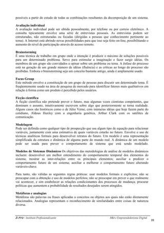 i-Pro - Instituto Profissionalizante Mkt e Empreendedorismo Digital
39
possíveis a partir do estudo de todas as combinações resultantes da decomposição de um sistema.
Avaliação individual
A avaliação individual pode ser obtida pessoalmente, por telefone ou por correio eletrônico. A
consulta tipicamente envolve uma série de entrevistas pessoais. As entrevistas podem ser
estruturadas, não estruturadas ou focadas (dirigidas a pessoas que conhecimento pertinente ao
tema). A Internet está abrindo novas possibilidades para que isso seja feito on-line, possibilitando o
aumento do nível de participação através do acesso remoto.
Brainstorming
É uma técnica de trabalho em grupo onde a intenção é produzir o máximo de soluções possíveis
para um determinado problema. Serve para estimular a imaginação e fazer surgir idéias. Os
membros de um grupo são convidados a opinar sobre um problema ou tema. A ênfase do processo
está na geração de um grande número de idéias (fluência) e as críticas ao longo do processo são
proibidas. Embora o brainstorming seja um conceito bastante antigo, ainda é amplamente usado.
Focus Group
Este método envolve a constituição de um grupo de pessoas para discutir um determinado tema. É
freqüentemente usado na área de pesquisa de mercado para identificar fatores mais qualitativos em
relação à forma como um produto é percebido pelos usuários.
Ficção científica
A ficção científica não pretende prever o futuro, mas algumas vezes cientistas competentes, que
dominam o assunto, intuitivamente escrevem sobre algo que posteriormente se torna realidade.
Alguns casos são históricos como o de Júlio Verne, com inúmeras idéias que hoje fazem parte do
cotidiano, Aldous Huxley com a engenharia genética, Arthur Clark com os satélites de
comunicação.
Modelagem
Pode ser definida como qualquer tipo de prospecção que usa algum tipo de equação para relacionar
variáveis, juntamente com uma estimativa de quais variáveis estarão no futuro. Envolve o uso de
técnicas analíticas formais para desenvolver retratos do futuro. Um modelo é uma representação
simplificada da estrutura e dinâmica de alguma parte do mundo real. A dinâmica de um modelo
pode ser usada para prever o comportamento de sistema que está sendo modelado.
Modelos de Sistemas Dinâmicos Os objetivos das metodologias de análise de modelos dinâmicos
incluem: desenvolver um melhor entendimento do comportamento temporal dos elementos do
sistema; mostrar as inter-relações entre os principais elementos; auxiliar a predizer o
comportamento futuro de um sistema; auxiliar a melhorar o comportamento futuro alterando
variáveis-chave.
Para tanto, são válidas as seguintes regras práticas: usar modelos formais e explícitos; não se
preocupar com a obtenção e uso de modelos perfeitos; não se preocupar em prever o que realmente
vai acontecer, e sim estabelecer as relações condicionantes dos processos de mudança; procurar
políticas que aumentem a probabilidade de resultados desejados serem atingidos.
Metáforas e analogias
Metáforas são palavras ou frases aplicadas a conceitos ou objetos aos quais não estão diretamente
relacionados. Analogias representam o reconhecimento de similaridades entre coisas de natureza
diversa.
 