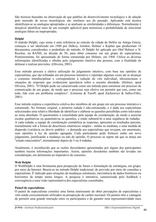i-Pro - Instituto Profissionalizante Mkt e Empreendedorismo Digital
40
São técnicas baseadas na observação de que padrões de desenvolvimento tecnológico e de adoção
pelo mercado de novas tecnológicas são similares aos do passado. Aplicando está técnica
identificam-se as analogias apropriadas e se analisam as similaridades e diferenças. Normalmente é
desejável identificar mais de um exemplo aplicável para minimizar a probabilidade de selecionar
analogias falsas ou inapropriadas.
Delphi
O método Delphi, cujo nome é uma referência ao oráculo da cidade de Delfos na Antiga Grécia,
começou a ser idealizado em 1948 por Dalkey, Gordon, Helmer e Kaplan que produziram 14
documentos considerados o preâmbulo do método. O Delphi foi aplicado por Olaf Helmer e N.
Rescher, na RAND, na década de 50, para obter consenso em um grupo de especialistas.
Posteriormente, foi apresentado de forma estruturada por Helmer, em 1968. Utiliza as diversas
informações identificadas e obtidas pelo julgamento intuitivo das pessoas, com a finalidade de
delinear e realizar previsões. (Oliveira, 2001)
Esse método procura a efetiva utilização do julgamento intuitivo, com base nas opiniões de
especialistas, que são refinadas em um processo interativo e repetidas algumas vezes até se alcançar
o consenso interdisciplinar e correspondente à redução do viés individual, idiossincrasias e
situações de respostas que evidenciem ignorância sobre o assunto abordado. (Helmer, apud
Oliveira, 2001). "O Delphi pode ser caracterizado como um método para estruturar um processo de
comunicação de um grupo, de modo que o processo seja efetivo em permitir que este, como um
todo, lide com um problema complexo". (Linstone & Turoff, apud Zackiewicz & Salles-Filho,
2001)
Esse método explora a experiência coletiva dos membros de um grupo em um processo interativo e
estruturado. No formato original, a primeira rodada é não-estruturada, e é dada aos especialistas
selecionados uma relativa liberdade de identificar e elaborar as questões percebidas como relevantes
ao tema abordado. O questionário é consolidado pela equipe de coordenação, de modo a associar
escalas qualitativas ou quantitativas às questões, e então submetê-lo a uma seqüência de rodadas.
A cada rodada, a equipe de coordenação contabiliza as respostas, apresenta os resultados parciais,
normalmente sob a forma de descritores estatísticos simples - média ou mediana, e uma medida de
dispersão (variância ou desvio padrão) - e demanda aos especialistas que revejam, em anonimato,
suas opiniões à luz da opinião agregada. Cada participante pode fornecer então um novo
julgamento, justificando a mudança ou não de opinião. O processo se repete até que se atinja um
"estado estacionário", normalmente depois de 3 ou 4 rodadas.
Atualmente, é reconhecido que as razões discordantes apresentadas por alguns dos participantes
também trazem informações importantes. Assim, opiniões dissidentes também são levadas em
consideração, em detrimento ao imperativo do consenso.
Web Delphi
O WebDelphi é uma ferramenta para prospecção de futuro e formulação de estratégias, em grupo,
por meio da Internet. Baseia-se no método Delphi tradicional, de previsão por meio de consultas a
especialistas. É indicado para situações de mudanças estruturais, inexistência de dados históricos ou
horizontes de tempo muito longos. A pesquisa é interativa, caracterizada pelo feedback e
convergência a uma visão representativa dos especialistas consultados.
Painel de especialistas
O painel de especialistas constitui uma forma interessante de obter percepções de especialistas e
vêm sendo crescentemente utilizados na prospecção de caráter nacional. Os painéis têm a vantagem
de permitir uma grande interação entre os participantes e de garantir uma representatividade mais
 