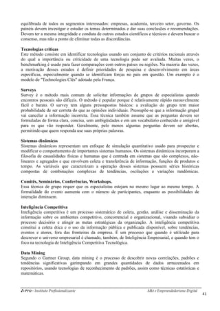 i-Pro - Instituto Profissionalizante Mkt e Empreendedorismo Digital
41
equilibrada de todos os segmentos interessados: empresas, academia, terceiro setor, governo. Os
painéis devem investigar e estudar os temas determinados e dar suas conclusões e recomendações.
Devem ter a mesma integridade e conduta de outros estudos científicos e técnicos e devem buscar o
consenso, mas não a ponto de eliminar todas as discordâncias.
Tecnologias críticas
Este método consiste em identificar tecnologias usando um conjunto de critérios racionais através
do qual a importância ou criticidade de uma tecnologia pode ser avaliada. Muitas vezes, o
benchmarking é usado para fazer comparações com outros países ou regiões. Na maioria das vezes,
a motivação desses estudos é definir prioridades de pesquisa e desenvolvimento em áreas
específicas, especialmente quando se identificam forças no país em questão. Um exemplo é o
modelo de "Technologies Clés" adotado pela França.
Surveys
Survey é o método mais comum de solicitar informações de grupos de especialistas quando
encontros pessoais são difíceis. O método é popular porque é relativamente rápido razoavelmente
fácil e barato. O survey tem alguns pressupostos básicos: a avaliação do grupo tem maior
probabilidade de ser correta do que as opiniões individuais. Pressupõe-se que a informação grupal
vai cancelar a informação incorreta. Essa técnica também assume que as perguntas devem ser
formuladas de forma clara, concisa, sem ambigüidades e em um vocabulário conhecido e amigável
para os que vão responder. Geralmente, pelo menos algumas perguntas devem ser abertas,
permitindo que quem responda use suas próprias palavras.
Sistemas dinâmicos
Sistemas dinâmicos representam um enfoque de simulação quantitativo usado para prospectar e
modificar o comportamento de importantes sistemas humanos. Os sistemas dinâmicos incorporam a
filosofia de causalidades físicas e humanas que é centrada em sistemas que são complexos, não-
lineares e agregados e que envolvem coleta e transferência de informação, funções de produtos e
tempo. As variáveis que caracterizam a operação desses sistemas possuem séries históricas
compostas de combinações complexas de tendências, oscilações e variações randômicas.
Comitês, Seminários, Conferências, Workshops.
Essa técnica de grupo requer que os especialistas estejam no mesmo lugar ao mesmo tempo. A
formalidade do evento aumenta com o número de participantes, enquanto as possibilidades de
interação diminuem.
Inteligência Competitiva
Inteligência competitiva é um processo sistemático de coleta, gestão, análise e disseminação da
informação sobre os ambientes competitivo, concorrencial e organizacional, visando subsidiar o
processo decisório e atingir as metas estratégicas da organização. A inteligência competitiva
constitui a coleta ética e o uso da informação pública e publicada disponível, sobre tendências,
eventos e atores, fora das fronteiras da empresa. É um processo que quando é utilizado para
descrever o universo empresarial é chamado, também, de Inteligência Empresarial, e quando tem o
foco na tecnologia de Inteligência Competitiva Tecnológica.
Data Mining
Segundo o Gartner Group, data mining é o processo de descobrir novas correlações, padrões e
tendências significativas garimpando em grandes quantidades de dados armazenados em
repositórios, usando tecnologias de reconhecimento de padrões, assim como técnicas estatísticas e
matemáticas.
 