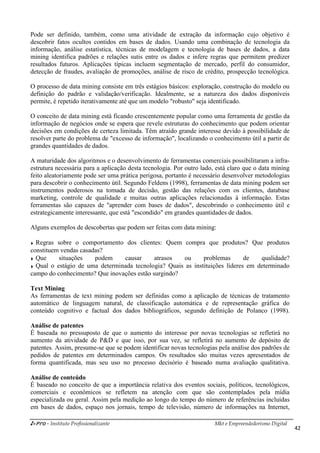 i-Pro - Instituto Profissionalizante
Pode ser definido, também, co
descobrir fatos ocultos contidos em bases de dados. Usando uma combinação de tecnologia da
informação, análise estatística, técnicas de modelagem e tecnologia de bases de dados,
mining identifica padrões e relações sutis entre os dados e infere regras que permitem predizer
resultados futuros. Aplicações típicas incluem segmentação de mercado, perfil do consumidor,
detecção de fraudes, avaliação de promoções, análise de risco de crédito, prosp
O processo de data mining consiste em três estágios básicos: exploração, construção do modelo ou
definição do padrão e validação/verificação. Idealmente, se a natureza dos dados disponíveis
permite, é repetido iterativamente até que um
O conceito de data mining está ficando crescentemente popular como uma ferramenta de gestão da
informação de negócios onde se espera que revele estruturas do conhecimento que podem orientar
decisões em condições de certeza limitada. Têm atraído grande interesse devido à possibilidade de
resolver parte do problema de "excesso de informação", localizando o conhecimento útil a partir de
grandes quantidades de dados.
A maturidade dos algoritmos e o desenvolvimento de ferram
estrutura necessária para a aplicação desta tecnologia. Por outro lado, está claro que o data mining
feito aleatoriamente pode ser uma prática perigosa, portanto é necessário desenvolver metodologias
para descobrir o conhecimento útil. Segundo Feldens (1998), ferramentas de data mining podem ser
instrumentos poderosos na tomada de decisão, gestão das relações com os clientes, database
marketing, controle de qualidade e muitas outras aplicações relacionadas à informaçã
ferramentas são capazes de "aprender com bases de dados", descobrindo o conhecimento útil e
estrategicamente interessante, que está "escondido" em grandes quantidades de dados.
Alguns exemplos de descobertas que podem ser feitas com data mining:
Regras sobre o comportamento dos clientes: Quem compra que produtos? Que produtos
constituem vendas casadas?
Que situações podem causar atrasos ou problemas de qualidade?
Qual o estágio de uma determinada tecnologia? Quais as instituições líderes em
campo do conhecimento? Que inovações estão surgindo?
Text Mining
As ferramentas de text mining podem ser definidas como a aplicação de técnicas de tratamento
automático de linguagem natural, de classificação automática e de representação gráfica do
conteúdo cognitivo e factual dos dados bibliográficos, segundo definição de Polanco (1998).
Análise de patentes
É baseada no pressuposto de que o aumento do interesse por novas tecnologias se refletirá no
aumento da atividade de P&D e que isso, por sua vez, se refletirá no aumento de depósito de
patentes. Assim, presume-se que se podem identificar novas
pedidos de patentes em determinados campos. Os resultados são muitas vezes apresentados de
forma quantificada, mas seu uso no processo decisório é baseado numa avaliação qualitativa.
Análise de conteúdo
É baseado no conceito de que a importância relativa dos eventos sociais, políticos, tecnológicos,
comerciais e econômicos se refletem na atenção com que são contemplados pela mídia
especializada ou geral. Assim pela medição ao longo do tempo do número de referências i
em bases de dados, espaço nos jornais, tempo de televisão, número de informações na Internet,
Mkt e Empreendedorismo Digital
Pode ser definido, também, como uma atividade de extração da informação cujo objetivo é
descobrir fatos ocultos contidos em bases de dados. Usando uma combinação de tecnologia da
informação, análise estatística, técnicas de modelagem e tecnologia de bases de dados,
ifica padrões e relações sutis entre os dados e infere regras que permitem predizer
resultados futuros. Aplicações típicas incluem segmentação de mercado, perfil do consumidor,
detecção de fraudes, avaliação de promoções, análise de risco de crédito, prosp
O processo de data mining consiste em três estágios básicos: exploração, construção do modelo ou
definição do padrão e validação/verificação. Idealmente, se a natureza dos dados disponíveis
permite, é repetido iterativamente até que um modelo "robusto" seja identificado.
O conceito de data mining está ficando crescentemente popular como uma ferramenta de gestão da
informação de negócios onde se espera que revele estruturas do conhecimento que podem orientar
eza limitada. Têm atraído grande interesse devido à possibilidade de
resolver parte do problema de "excesso de informação", localizando o conhecimento útil a partir de
A maturidade dos algoritmos e o desenvolvimento de ferramentas comerciais possibilitaram a infra
estrutura necessária para a aplicação desta tecnologia. Por outro lado, está claro que o data mining
feito aleatoriamente pode ser uma prática perigosa, portanto é necessário desenvolver metodologias
conhecimento útil. Segundo Feldens (1998), ferramentas de data mining podem ser
instrumentos poderosos na tomada de decisão, gestão das relações com os clientes, database
marketing, controle de qualidade e muitas outras aplicações relacionadas à informaçã
ferramentas são capazes de "aprender com bases de dados", descobrindo o conhecimento útil e
estrategicamente interessante, que está "escondido" em grandes quantidades de dados.
Alguns exemplos de descobertas que podem ser feitas com data mining:
Regras sobre o comportamento dos clientes: Quem compra que produtos? Que produtos
Que situações podem causar atrasos ou problemas de qualidade?
Qual o estágio de uma determinada tecnologia? Quais as instituições líderes em
campo do conhecimento? Que inovações estão surgindo?
podem ser definidas como a aplicação de técnicas de tratamento
automático de linguagem natural, de classificação automática e de representação gráfica do
conteúdo cognitivo e factual dos dados bibliográficos, segundo definição de Polanco (1998).
É baseada no pressuposto de que o aumento do interesse por novas tecnologias se refletirá no
aumento da atividade de P&D e que isso, por sua vez, se refletirá no aumento de depósito de
se que se podem identificar novas tecnologias pela análise dos padrões de
pedidos de patentes em determinados campos. Os resultados são muitas vezes apresentados de
forma quantificada, mas seu uso no processo decisório é baseado numa avaliação qualitativa.
conceito de que a importância relativa dos eventos sociais, políticos, tecnológicos,
comerciais e econômicos se refletem na atenção com que são contemplados pela mídia
especializada ou geral. Assim pela medição ao longo do tempo do número de referências i
em bases de dados, espaço nos jornais, tempo de televisão, número de informações na Internet,
Mkt e Empreendedorismo Digital
42
mo uma atividade de extração da informação cujo objetivo é
descobrir fatos ocultos contidos em bases de dados. Usando uma combinação de tecnologia da
informação, análise estatística, técnicas de modelagem e tecnologia de bases de dados, a data
ifica padrões e relações sutis entre os dados e infere regras que permitem predizer
resultados futuros. Aplicações típicas incluem segmentação de mercado, perfil do consumidor,
detecção de fraudes, avaliação de promoções, análise de risco de crédito, prospecção tecnológica.
O processo de data mining consiste em três estágios básicos: exploração, construção do modelo ou
definição do padrão e validação/verificação. Idealmente, se a natureza dos dados disponíveis
modelo "robusto" seja identificado.
O conceito de data mining está ficando crescentemente popular como uma ferramenta de gestão da
informação de negócios onde se espera que revele estruturas do conhecimento que podem orientar
eza limitada. Têm atraído grande interesse devido à possibilidade de
resolver parte do problema de "excesso de informação", localizando o conhecimento útil a partir de
entas comerciais possibilitaram a infra-
estrutura necessária para a aplicação desta tecnologia. Por outro lado, está claro que o data mining
feito aleatoriamente pode ser uma prática perigosa, portanto é necessário desenvolver metodologias
conhecimento útil. Segundo Feldens (1998), ferramentas de data mining podem ser
instrumentos poderosos na tomada de decisão, gestão das relações com os clientes, database
marketing, controle de qualidade e muitas outras aplicações relacionadas à informação. Estas
ferramentas são capazes de "aprender com bases de dados", descobrindo o conhecimento útil e
estrategicamente interessante, que está "escondido" em grandes quantidades de dados.
Regras sobre o comportamento dos clientes: Quem compra que produtos? Que produtos
Que situações podem causar atrasos ou problemas de qualidade?
Qual o estágio de uma determinada tecnologia? Quais as instituições líderes em determinado
podem ser definidas como a aplicação de técnicas de tratamento
automático de linguagem natural, de classificação automática e de representação gráfica do
conteúdo cognitivo e factual dos dados bibliográficos, segundo definição de Polanco (1998).
É baseada no pressuposto de que o aumento do interesse por novas tecnologias se refletirá no
aumento da atividade de P&D e que isso, por sua vez, se refletirá no aumento de depósito de
tecnologias pela análise dos padrões de
pedidos de patentes em determinados campos. Os resultados são muitas vezes apresentados de
forma quantificada, mas seu uso no processo decisório é baseado numa avaliação qualitativa.
conceito de que a importância relativa dos eventos sociais, políticos, tecnológicos,
comerciais e econômicos se refletem na atenção com que são contemplados pela mídia
especializada ou geral. Assim pela medição ao longo do tempo do número de referências incluídas
em bases de dados, espaço nos jornais, tempo de televisão, número de informações na Internet,
 