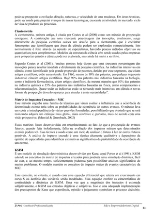 i-Pro - Instituto Profissionalizante Mkt e Empreendedorismo Digital
43
pode-se prospectar a evolução, direção, natureza, e velocidade de uma mudança. Em áreas técnicas,
pode ser usada para projetar avanços de novas tecnologias, crescente atratividade do mercado, ciclo
de vida de produtos ou processos.
Cientometria
A cientometria, embora antiga, é citada por Coates et al (2000) como um método de prospecção
emergente. A constatação que uma crescente porcentagem das inovações, atualmente, surge
diretamente da pesquisa científica coloca um desafio para a cientometria que é encontrar
ferramentas que identifiquem que áreas da ciência podem ser exploradas comercialmente. Isto
normalmente é feito através da opinião de especialistas, havendo poucos métodos objetivos ou
quantitativos para complementar. Modelos da estrutura da ciência vêm sendo usados pelas empresas
para prospectar quando a ciência pode ser explorada, mas ainda há muito a ser feito.
Segundo Coates et al (2001), “muitas pessoas hoje dizem que uma crescente porcentagem das
inovações parece resultar imediata e diretamente da pesquisa científica. As indústrias intensivas em
ciência, como identificado pela grande proporção de patentes, detidas por esse segmento, que citam
artigos científicos, estão aumentando. Em 1960, menos de 10% das patentes, em qualquer segmento
industrial, citavam artigos científicos. Hoje 90% das patentes nas indústrias baseadas na biologia,
como a indústria farmacêutica, citam artigos científicos, da mesma maneira que 50% das patentes
na indústria química e 35% das patentes nas indústrias baseadas na física, como computadores e
telecomunicações. Quase todas as indústrias estão se tornando mais intensivas em ciência e novas
formas de prospecção deverão aparecer para atender a essas necessidades”.
Matriz de Impactos Cruzados – MIC
Esse método engloba uma família de técnicas que visam avaliar a influência que a ocorrência de
determinado evento teria sobre as probabilidades de ocorrência de outros eventos. O método leva
em conta a interdependência de várias questões formuladas, possibilitando que o estudo que se está
realizando adquira um enfoque mais global, mais sistêmico e, portanto, mais de acordo com uma
visão prospectiva. (Marcial & Grumbach, 2002)
Essas matrizes foram desenvolvidas em reconhecimento ao fato de que a prospecção de eventos
futuros, quando feita isoladamente, falha na avaliação dos impactos mútuos que determinados
eventos podem ter. Essa técnica é usada como um meio de analisar o futuro à luz de outros futuros
possíveis. A análise de impacto cruzado é uma técnica altamente qualitativa e dependente da
opinião de especialistas para identificar estimativas significativas da probabilidade da ocorrência de
um evento.
KSIM
É um modelo de simulação determinística desenvolvido por Kane, apud Porter et al (1991). KSIM
estende os conceitos da matriz de impactos cruzados para produzir uma simulação dinâmica, fácil
de usar, e, ao mesmo tempo, suficientemente poderosa para possibilitar análises significativas de
muitos problemas. O modelo mantém os conceitos de impacto mútuo de eventos característico da
MIC.
Esse conceito, no entanto, é casado com uma equação diferencial que retrata um crescimento em
curva S ou declínio das variáveis sendo modeladas. Essa equação confere as características de
continuidade e dinâmica do KSIM. Uma vez que a magnitude dos impactos é estimada
subjetivamente, o KSIM usa entradas objetivas e subjetivas. Isso é uma adequada implementação
dos pressupostos de Kane que experiência, opinião e julgamento controlam o processo decisório.
 