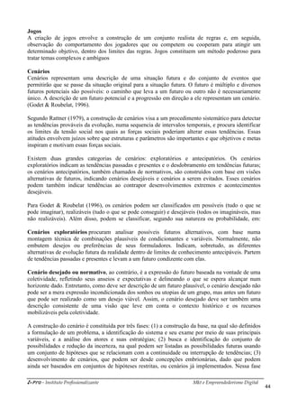 i-Pro - Instituto Profissionalizante Mkt e Empreendedorismo Digital
44
Jogos
A criação de jogos envolve a construção de um conjunto realista de regras e, em seguida,
observação do comportamento dos jogadores que ou competem ou cooperam para atingir um
determinado objetivo, dentro dos limites das regras. Jogos constituem um método poderoso para
tratar temas complexos e ambíguos
Cenários
Cenários representam uma descrição de uma situação futura e do conjunto de eventos que
permitirão que se passe da situação original para a situação futura. O futuro é múltiplo e diversos
futuros potenciais são possíveis: o caminho que leva a um futuro ou outro não é necessariamente
único. A descrição de um futuro potencial e a progressão em direção a ele representam um cenário.
(Godet & Roubelat, 1996).
Segundo Rattner (1979), a construção de cenários visa a um procedimento sistemático para detectar
as tendências prováveis da evolução, numa sequencia de intervalos temporais, e procura identificar
os limites da tensão social nos quais as forças sociais poderiam alterar essas tendências. Essas
atitudes envolvem juízos sobre que estruturas e parâmetros são importantes e que objetivos e metas
inspiram e motivam essas forças sociais.
Existem duas grandes categorias de cenários: exploratórios e antecipatórios. Os cenários
exploratórios indicam as tendências passadas e presentes e o desdobramento em tendências futuras;
os cenários antecipatórios, também chamados de normativos, são construídos com base em visões
alternativas de futuros, indicando cenários desejáveis e cenários a serem evitados. Esses cenários
podem também indicar tendências ao contrapor desenvolvimentos extremos e acontecimentos
desejáveis.
Para Godet & Roubelat (1996), os cenários podem ser classificados em possíveis (tudo o que se
pode imaginar), realizáveis (tudo o que se pode conseguir) e desejáveis (todos os imagináveis, mas
não realizáveis). Além disso, podem se classificar, segundo sua natureza ou probabilidade, em:
Cenários exploratórios procuram analisar possíveis futuros alternativos, com base numa
montagem técnica de combinações plausíveis de condicionantes e variáveis. Normalmente, não
embutem desejos ou preferências de seus formuladores. Indicam, sobretudo, as diferentes
alternativas de evolução futura da realidade dentro de limites de conhecimento antecipáveis. Partem
de tendências passadas e presentes e levam a um futuro condizente com elas.
Cenário desejado ou normativo, ao contrário, é a expressão do futuro baseada na vontade de uma
coletividade, refletindo seus anseios e expectativas e delineando o que se espera alcançar num
horizonte dado. Entretanto, como deve ser descrição de um futuro plausível, o cenário desejado não
pode ser a mera expressão incondicionada dos sonhos ou utopias de um grupo, mas antes um futuro
que pode ser realizado como um desejo viável. Assim, o cenário desejado deve ser também uma
descrição consistente de uma visão que leve em conta o contexto histórico e os recursos
mobilizáveis pela coletividade.
A construção do cenário é constituída por três fases: (1) a construção da base, na qual são definidos
a formulação de um problema, a identificação do sistema e seu exame por meio de suas principais
variáveis, e a análise dos atores e suas estratégias; (2) busca e identificação do conjunto de
possibilidades e redução da incerteza, na qual podem ser listadas as possibilidades futuras usando
um conjunto de hipóteses que se relacionam com a continuidade ou interrupção de tendências; (3)
desenvolvimento de cenários, que podem ser desde concepções embrionárias, dado que podem
ainda ser baseados em conjuntos de hipóteses restritas, ou cenários já implementados. Nessa fase
 