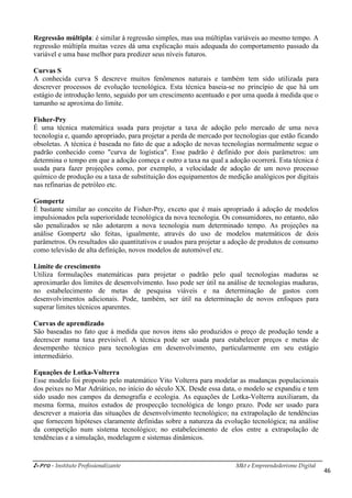 i-Pro - Instituto Profissionalizante Mkt e Empreendedorismo Digital
46
Regressão múltipla: é similar à regressão simples, mas usa múltiplas variáveis ao mesmo tempo. A
regressão múltipla muitas vezes dá uma explicação mais adequada do comportamento passado da
variável e uma base melhor para predizer seus níveis futuros.
Curvas S
A conhecida curva S descreve muitos fenômenos naturais e também tem sido utilizada para
descrever processos de evolução tecnológica. Esta técnica baseia-se no princípio de que há um
estágio de introdução lento, seguido por um crescimento acentuado e por uma queda à medida que o
tamanho se aproxima do limite.
Fisher-Pry
É uma técnica matemática usada para projetar a taxa de adoção pelo mercado de uma nova
tecnologia e, quando apropriado, para projetar a perda de mercado por tecnologias que estão ficando
obsoletas. A técnica é baseada no fato de que a adoção de novas tecnologias normalmente segue o
padrão conhecido como "curva de logística". Esse padrão é definido por dois parâmetros: um
determina o tempo em que a adoção começa e outro a taxa na qual a adoção ocorrerá. Esta técnica é
usada para fazer projeções como, por exemplo, a velocidade de adoção de um novo processo
químico de produção ou a taxa de substituição dos equipamentos de medição analógicos por digitais
nas refinarias de petróleo etc.
Gompertz
É bastante similar ao conceito de Fisher-Pry, exceto que é mais apropriado à adoção de modelos
impulsionados pela superioridade tecnológica da nova tecnologia. Os consumidores, no entanto, não
são penalizados se não adotarem a nova tecnologia num determinado tempo. As projeções na
análise Gompertz são feitas, igualmente, através do uso de modelos matemáticos de dois
parâmetros. Os resultados são quantitativos e usados para projetar a adoção de produtos de consumo
como televisão de alta definição, novos modelos de automóvel etc.
Limite de crescimento
Utiliza formulações matemáticas para projetar o padrão pelo qual tecnologias maduras se
aproximarão dos limites de desenvolvimento. Isso pode ser útil na análise de tecnologias maduras,
no estabelecimento de metas de pesquisa viáveis e na determinação de gastos com
desenvolvimentos adicionais. Pode, também, ser útil na determinação de novos enfoques para
superar limites técnicos aparentes.
Curvas de aprendizado
São baseadas no fato que à medida que novos itens são produzidos o preço de produção tende a
decrescer numa taxa previsível. A técnica pode ser usada para estabelecer preços e metas de
desempenho técnico para tecnologias em desenvolvimento, particularmente em seu estágio
intermediário.
Equações de Lotka-Volterra
Esse modelo foi proposto pelo matemático Vito Volterra para modelar as mudanças populacionais
dos peixes no Mar Adriático, no início do século XX. Desde essa data, o modelo se expandiu e tem
sido usado nos campos da demografia e ecologia. As equações de Lotka-Volterra auxiliaram, da
mesma forma, muitos estudos de prospecção tecnológica de longo prazo. Pode ser usado para
descrever a maioria das situações de desenvolvimento tecnológico; na extrapolação de tendências
que fornecem hipóteses claramente definidas sobre a natureza da evolução tecnológica; na análise
da competição num sistema tecnológico; no estabelecimento de elos entre a extrapolação de
tendências e a simulação, modelagem e sistemas dinâmicos.
 