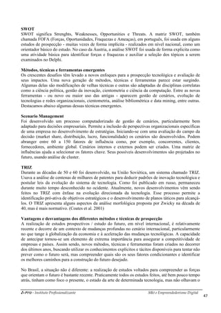 i-Pro - Instituto Profissionalizante Mkt e Empreendedorismo Digital
47
SWOT
SWOT significa Strenghts, Weaknesses, Opportunities e Threats. A matriz SWOT, também
chamada FOFA (Forças, Oportunidades, Fraquezas e Ameaças), em português, foi usada em alguns
estudos de prospecção - muitas vezes de forma implícita - realizados em nível nacional, como um
orientador básico do estudo. No caso da Áustria, a análise SWOT foi usada de forma explicita como
uma atividade básica para identificar forças e fraquezas e auxiliar a seleção dos tópicos a serem
examinados no Delphi.
Métodos, técnicas e ferramentas emergentes
Os crescentes desafios têm levado a novos enfoques para a prospecção tecnológica e avaliação de
seus impactos. Uma nova geração de métodos, técnicas e ferramentas parece estar surgindo.
Algumas delas são modificações de velhas técnicas e outras são adaptadas de disciplinas correlatas
como a ciência política, gestão da inovação, cientometria e ciência da computação. Entre as novas
ferramentas - ou novo ou maior uso das antigas - aparecem gestão de cenários, evolução de
tecnologias e redes organizacionais, cientometria, análise bibliométrica e data mining, entre outras.
Destacamos abaixo algumas dessas técnicas emergentes.
Scenario Management
Foi desenvolvido um processo computadorizado de gestão de cenários, particularmente bem
adaptado para decisões empresariais. Permite a inclusão de perspectivas organizacionais específicas
de uma empresa no desenvolvimento de estratégias. Iniciando-se com uma avaliação do campo da
decisão (market share, distribuição, lucro, funcionalidade) os cenários são desenvolvidos. Podem
abranger entre 60 a 150 fatores de influência como, por exemplo, concorrentes, clientes,
fornecedores, ambiente global. Cenários internos e externos podem ser criados. Uma matriz de
influências ajuda a selecionar os fatores chave. Seus possíveis desenvolvimentos são projetados no
futuro, usando análise de cluster.
TRIZ
Durante as décadas de 50 e 60 foi desenvolvido, na União Soviética, um sistema chamado TRIZ.
Usava a análise de centenas de milhares de patentes para deduzir padrões de inovação tecnológica e
postular leis da evolução do sistema de tecnologia. Como foi publicado em russo, permaneceu
durante muito tempo desconhecido no ocidente. Atualmente, novos desenvolvimentos vêm sendo
feitos no TRIZ com ênfase na evolução direcionada da tecnologia. Esse processo permite a
identificação pró-ativa de objetivos estratégicos e o desenvolvimento de planos táticos para alcançá-
los. O TRIZ apresenta alguns aspectos da análise morfológica proposta por Zwicky na década de
40, mas é mais normativo. (Coates et al. 2001)
Vantagens e desvantagens dos diferentes métodos e técnicas de prospecção
A realização de estudos prospectivos / estudo do futuro, em nível internacional, é relativamente
recente e decorre de um contexto de mudanças profundas no cenário internacional, particularmente
no que tange à globalização da economia e à aceleração das mudanças tecnológicas. A capacidade
de antecipar tornou-se um elemento de extrema importância para assegurar a competitividade de
empresas e países. Assim sendo, novos métodos, técnicas e ferramentas foram criados no decorrer
dos últimos anos, buscando utilizar os conhecimentos explícitos e tácitos disponíveis para tentar não
prever como o futuro será, mas compreender quais são os seus fatores condicionantes e identificar
os melhores caminhos para a construção do futuro desejado.
No Brasil, a situação não é diferente: a realização de estudos voltados para compreender as forças
que orientam o futuro é bastante recente. Praticamente todos os estudos feitos, até bem pouco tempo
atrás, tinham como foco o presente, o estado da arte de determinada tecnologia, mas não olhavam o
 