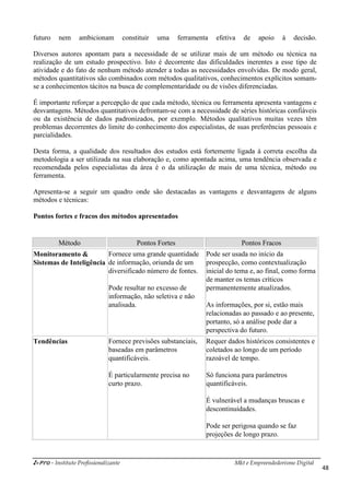 i-Pro - Instituto Profissionalizante Mkt e Empreendedorismo Digital
48
futuro nem ambicionam constituir uma ferramenta efetiva de apoio à decisão.
Diversos autores apontam para a necessidade de se utilizar mais de um método ou técnica na
realização de um estudo prospectivo. Isto é decorrente das dificuldades inerentes a esse tipo de
atividade e do fato de nenhum método atender a todas as necessidades envolvidas. De modo geral,
métodos quantitativos são combinados com métodos qualitativos, conhecimentos explícitos somam-
se a conhecimentos tácitos na busca de complementaridade ou de visões diferenciadas.
É importante reforçar a percepção de que cada método, técnica ou ferramenta apresenta vantagens e
desvantagens. Métodos quantitativos defrontam-se com a necessidade de séries históricas confiáveis
ou da existência de dados padronizados, por exemplo. Métodos qualitativos muitas vezes têm
problemas decorrentes do limite do conhecimento dos especialistas, de suas preferências pessoais e
parcialidades.
Desta forma, a qualidade dos resultados dos estudos está fortemente ligada à correta escolha da
metodologia a ser utilizada na sua elaboração e, como apontada acima, uma tendência observada e
recomendada pelos especialistas da área é o da utilização de mais de uma técnica, método ou
ferramenta.
Apresenta-se a seguir um quadro onde são destacadas as vantagens e desvantagens de alguns
métodos e técnicas:
Pontos fortes e fracos dos métodos apresentados
Método Pontos Fortes Pontos Fracos
Monitoramento &
Sistemas de Inteligência
Fornece uma grande quantidade
de informação, oriunda de um
diversificado número de fontes.
Pode resultar no excesso de
informação, não seletiva e não
analisada.
Pode ser usada no início da
prospecção, como contextualização
inicial do tema e, ao final, como forma
de manter os temas críticos
permanentemente atualizados.
As informações, por si, estão mais
relacionadas ao passado e ao presente,
portanto, só a análise pode dar a
perspectiva do futuro.
Tendências Fornece previsões substanciais,
baseadas em parâmetros
quantificáveis.
É particularmente precisa no
curto prazo.
Requer dados históricos consistentes e
coletados ao longo de um período
razoável de tempo.
Só funciona para parâmetros
quantificáveis.
É vulnerável a mudanças bruscas e
descontinuidades.
Pode ser perigosa quando se faz
projeções de longo prazo.
 