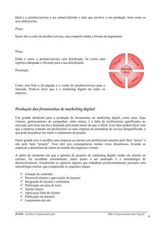 i-Pro - Instituto Profissionalizante Mkt e Empreendedorismo Digital
4
Qual é o produto/serviço a ser comercializado e tudo que envolve a sua produção, bem como os
seus diferenciais.
Preço
Quais são o custo do produto/serviço, sua competitividade e formas de pagamento.
Praça
Onde e como o produto/serviço será distribuído. Se existe uma
logística adequada e eficiente para a sua distribuição.
Promoção
Como será feita a divulgação e a venda do produto/serviço para o
mercado. Pode-se dizer que é o marketing digital em todos os
aspectos.
Produção das ferramentas de marketing digital
Um grande obstáculo para a produção de ferramentas de marketing digital, como sites, lojas
virtuais, gerenciamento de campanhas, entre outros, é a falta de profissionais qualificados no
mercado, pois hoje em dia a demanda está muito maior do que a oferta. Esse fator poderá fazer com
que a empresa contrate um profissional ou uma empresa de prestadora de serviço desqualificada, o
que pode prejudicar em muito o andamento do projeto.
Outro grande erro é escolher uma empresa ou mesmo um profissional somente pelo fator “preço” e
não pelo fator “projeto”. Esse erro tem consequências muitas vezes desastrosas, levando as
empresas a desistirem de entrar no mundo dos negócios virtuais.
A partir do momento em que o gerente de projetos de marketing digital, sendo ele interno ou
externo, foi escolhido corretamente, outro ponto a ser analisado é a metodologia de
desenvolvimento. Geralmente as agências digitais que trabalham profissionalmente possuem uma
metodologia similar, que compreende as seguintes etapas:
 Geração de conteúdo;
 Desenvolvimento e aprovações de layouts;
 Integração de layouts e conteúdos;
 Publicação em área de teste;
 Ajustes finais;
 Aprovação final do cliente;
 Publicação na internet;
 Lançamento do site.
 