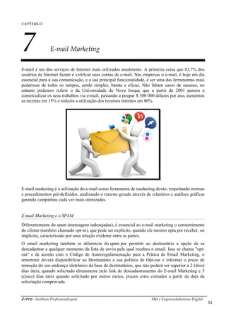 i-Pro - Instituto Profissionalizante Mkt e Empreendedorismo Digital
51
CAPÍTULO
7 E-mail Marketing
E-mail é um dos serviços de Internet mais utilizados atualmente. A primeira coisa que 83,7% dos
usuários de Internet fazem é verificar suas contas de e-mail. Nas empresas o e-mail, é hoje em dia
essencial para a sua comunicação, e a sua principal funcionalidade, é ser uma das ferramentas mais
poderosas de todos os tempos, sendo simples, barata e eficaz. Não faltam casos de sucesso, no
entanto podemos referir o da Universidade de Nova Iorque que a partir de 2001 passou a
comercializar os seus trabalhos via e-mail, passando a poupar $ 300 000 dólares por ano, aumentou
as receitas em 15% e reduziu a utilização dos recursos internos em 80%.
E-mail marketing é a utilização do e-mail como ferramenta de marketing direto, respeitando normas
e procedimentos pré-definidos, analisando o retorno gerado através de relatórios e análises gráficas
gerando campanhas cada vez mais otimizadas.
E-mail Marketing e o SPAM
Diferentemente do spam (mensagens indesejadas), é essencial ao e-mail marketing o consentimento
do cliente (também chamado opt-in), que pode ser explícito, quando ele mesmo opta por receber, ou
implícito, caracterizado por uma relação evidente entre as partes.
O email marketing também se diferencia do spam por permitir ao destinatário a opção de se
descadastrar a qualquer momento da lista de envio pela qual recebeu o email. Isso se chama "opt-
out" e de acordo com o Código de Autorregulamentação para a Prática de Email Marketing, o
remetente deverá disponibilizar ao Destinatário a sua política de Opt-out e informar o prazo de
remoção do seu endereço eletrônico da base de destinatários, que não poderá ser superior a 2 (dois)
dias úteis, quando solicitado diretamente pelo link de descadastramento do E-mail Marketing e 5
(cinco) dias úteis quando solicitado por outros meios, prazos estes contados a partir da data da
solicitação comprovada.
 