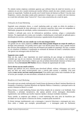 i-Pro - Instituto Profissionalizante Mkt e Empreendedorismo Digital
52
No entanto muitas empresas contratam agencias que utilizam listas de email de terceiros, ao se
cadastrar em um site o usuário termina por receber infinitos emails dos mais variados assuntos sem
jamais ter requisitado. Também de acordo com Comitê Gestor da Internet no Brasil: Uma das mais
freqüentes, e piores, desculpas usadas pelos spammers é alegar que se o usuário não tem interesse
no e-mail não solicitado, basta "removê-lo". Essa é uma característica de e-mail de spam.
Utilizações do E-mail Marketing
Seguindo esses princípios éticos, o e-mail marketing pode ser usado na oferta de produtos e
serviços, na promoção de itens adicionais e de interesse específico, bem como em campanhas de
fidelização, pesquisas de satisfação, cartões comemorativos e de aniversário.
Também é utilizado para envio de informativos periódicos, notícias, artigos e comunicados
internos. Na organização de eventos, por exemplo, o marketing por e-mail pode ser aplicado para a
distribuição de convites, confirmação de presença e agradecimento de participação.
Use template HTML em seus emails em vez de uma imagem única
Um grande erro de várias empresas é utilizar uma única grande imagem no corpo do email para
divulgar uma promoção. Um grande motivo para você desistir dessa ideia é que a grande maioria
dos serviços mais populares de email tem um bloqueio por padrão de segurança. Ou seja, o usuário
só vai visualizar se habilitar a visualização no momento de abertura do email e certamente muitos
vão ignorar sua mensagem antes de fazer isso.
Segmente seus e-mails
Hoje em dia, nada é mais importante em email marketing do que entregar ao destinatário o
conteúdo que seja de seu interesse. Investindo na segmentação de seus contatos, você consegue
enviar a eles emails relacionados a tópicos que eles já tenham demonstrado interesse ao baixar seus
materiais. Nossa ferramenta RD Station oferece a função de segmentação de Leads.
Envie ofertas em um email exclusivo
Sempre que publicar um novo material para download (eBook, webinar, whitepaper, etc), envie
para sua base um email exclusivamente com o convite para acessar o conteúdo. Esse post
explica como enviar um bom email promocional. Essa prática gera muito mais resultados do que
só enviar, por exemplo, em uma newsletter, recheada de outros materiais.
Benefícios do E-mail Marketing
De acordo com um estudo realizado pelo Comitê Gestor da Internet no Brasil, Instituto Brasileiro de
Geografia e Estatística e Instituto Brasileiro de Opinião Pública e Estatística, o principal motivo de
acesso à Internet no Brasil é o e-mail.
Dessa forma, o e-mail marketing fornece uma forma simples de se conectar e ser lembrado. Esta
ferramenta, a princípio inexpressiva, não apenas permite enviar mensagens direcionadas
regularmente, mas também que receber respostas rápidas e alcançar resultados imediatos.
Nesse sentido, as empresas que adotam o e-mail marketing têm uma série de benefícios pro
atividade em vez de esperar o interesse do cliente, a empresa pode encontrá-lo
O cliente interage imediatamente com a mensagem, é possível direcionar a mensagem por sexo,
faixa etária e cidade, por exemplo; personalização — a mensagem pode ser facilmente
 
