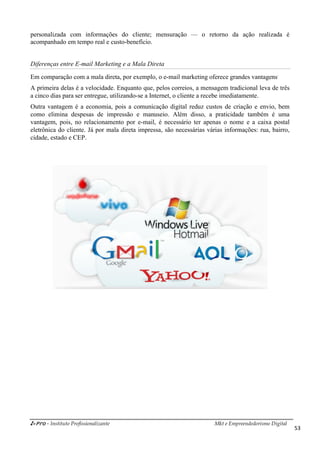 i-Pro - Instituto Profissionalizante Mkt e Empreendedorismo Digital
53
personalizada com informações do cliente; mensuração — o retorno da ação realizada é
acompanhado em tempo real e custo-benefício.
Diferenças entre E-mail Marketing e a Mala Direta
Em comparação com a mala direta, por exemplo, o e-mail marketing oferece grandes vantagens.
A primeira delas é a velocidade. Enquanto que, pelos correios, a mensagem tradicional leva de três
a cinco dias para ser entregue, utilizando-se a Internet, o cliente a recebe imediatamente.
Outra vantagem é a economia, pois a comunicação digital reduz custos de criação e envio, bem
como elimina despesas de impressão e manuseio. Além disso, a praticidade também é uma
vantagem, pois, no relacionamento por e-mail, é necessário ter apenas o nome e a caixa postal
eletrônica do cliente. Já por mala direta impressa, são necessárias várias informações: rua, bairro,
cidade, estado e CEP.
 