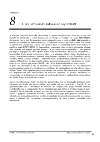 i-Pro - Instituto Profissionalizante Mkt e Empreendedorismo Digital
54
CAPÍTULO
8 Links Patrocinados (Merchandising virtual)
A principal finalidade dos Links Patrocinados é chamar atenção de um cliente para o site e ou
produto do anunciante, e assim trazer visita de tráfego do Google via Links Patrocinados,
diretamente para o site do anunciante com a expectativa que o click nos links patrocinados se
converta em venda de um produto ou serviço. O link patrocinado é o que rende o maior faturamento
da internet para a marca mais visitada– em agosto de 2009, O Google obteve mais de 34 milhões de
audiência única (IBOPE, 2009). Ao fazer qualquer pesquisa ou busca no site, o internauta é ofertado
com menções aos próprios produtos Google – e de outras marcas negociadas –, uma posição
privilegiada na página, no canto superior direito. Fora do emaranhado de citações desordenadas, a
luminosidade branca clareia e direciona os olhos – e a seta para o clique – nesses facilitadores que
ungem a marca como resposta às preces de salvação nesses caminhos, às vezes de perdição e não de
encontro. Amém. A busca continua. O internauta precisa estar participar, saber se não de tudo, do
máximo. O brasileiro é um dos viajantes virtuais que mais permanecem na rede. Foram, em agosto,
46 horas e 14 minutos, por usuário (IBOPE, 2009). Uma dependência cada vez mais crescente.
À guisa de finalização e não de conclusão, os resultados econômicos do link patrocinado
corresponderiam, numa livre correlação, aos resultados do merchandising na televisão, ou seja, o
usuário “digere” mais espontaneamente esse formato com sutileza. Mas os dados de pesquisas ainda
não disponibilizam uma especificidade de resultados referentes às diversas ferramentas da
comunicação publicitária comercial na net, não tendo ainda, inclusive, a definição de merchandising
nas tabelas de preços dos veículos virtuais.
Assim, o merchandising virtual é um conceito, que entendido pela sua formatação, bebeu nas fontes
milagrosas do similar das outras mídias. Mas ainda está em construção e depende de um
aprofundamento, que a dissertação de mestrado que originou este artigo pretende formular,
contribuindo para o entendimento do uso mercadológico que marcas e produtos fazem da net e
trazendo à luz da discussão os novos preceitos de relações do ser enquanto valores humanos e
sociais (a pesquisa contemplará, inclusive, a análise de um grupo participante de comunidade na
internet), que as relações comerciais insistem em catalogar em um ente distanciado da sua essência
natural e cultural para ver apenas o instrumento-chave de lucro e poder, formatado como
consumidor.
 