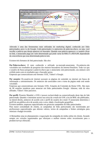 i-Pro - Instituto Profissionalizante Mkt e Empreendedorismo Digital
55
Adwords é uma das ferramentas mais utilizadas do marketing digital, conhecida por links
patrocinados, pois é a do Google. Link patrocinado é o patrocínio de palavras-chave, ou seja, você
escolhe a palavra que deseja aparecer no buscador. Quando essa palavra aparecer e o usuário clicar
no link, o anunciante paga um valor determinado que pode variar de R$0,15 a R$10,00, dependendo
da concorrência que essa determinada palavra tem.
Existem três formatos de link patrocinado. São eles:
Por Palavra-chave: O mais conhecido e utilizado no mercado anunciante. Os anúncios são
veiculados nos resultados de pesquisas dos maiores buscadores da internet brasileira. Toda vez que
o usuário da busca pesquisar a palavra-chave que o anunciante está patrocinando, seu anúncio será
exibido junto com os resultados que o buscador gerou.
Empresas que comercializam este formato: UOL, Yahoo! e Google.
Por assunto: Os usuários de internet acessam as páginas de conteúdo na internet em busca de
informação e entretenimento. Os anúncios são associados com o tema da página onde está sendo
veiculado.
Empresas que comercializam este formato: UOL: Estações de Conteúdo da Home UOL. São mais
de 40 estações temáticas para anunciar em links patrocinados. Google: Adsense, rede de sites
afiliados. Yahoo!: Sites parceiros.
Por perfil: Pioneiro Mundial, o UOL é possui exclusividade na comercialização deste tipo de link
patrocinado. Quando o internauta acessa sua caixa de e-mails do UOL e/ou do BOL são publicados,
na lateral direita, anúncios de acordo com o perfil do usuário de e-mail. O anunciante determina o
perfil do seu público-alvo de acordo com o sexo, idade e localização geográfica.
Existem também, empresas especializadas em gerenciar campanhas de links patrocinados.
Para maior comodidade do cliente, as campanhas de links patrocinados são monitoradas por
profissionais especializados que alteram valores, textos de campanhas e bolam estratégias para
otimizar o budget investido.
A Bernardino atua no planejamento e negociação da campanha de mídia online do cliente, focando
sempre em veículos segmentados que ofereçam o melhor retorno sobre investimento para o
produto/serviço oferecido.
 
