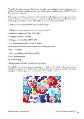 i-Pro - Instituto Profissionalizante Mkt e Empreendedorismo Digital
56
As opções de mídia aumentam diariamente, é preciso estar atualizado com as melhores e mais
eficientes formas de divulgação, para que a campanha seja bem sucedida e atinja um ROI* (retorno
do investimento) adequado.
Para planejar campanhas, a Bernardino utiliza do Business Intelligence, serviço que posiciona a
marca do cliente nos principais veículos, na concorrência e traça metas para a campanha, medindo
audiência, posicionamento e demais informações de sites concorrentes ou similares.
O Bernardino atua com os seguintes produtos de marketing:
• Links patrocinados e campanhas de performance em portais;
• Links patrocinados no GOOGLE ADWORDS;
• Links patrocinados no YAHOO!;
• Links patrocinados (CPC) no BUSCAPÉ;
• Principais veículos de mídia (portais) da internet;
• Principais veículos de informação (jornais, revistas e portais) online;
• Ações com BLOGS;
• Ações em redes de conteúdo (banners e CPC);
• Ações em redes sociais;
• E-mail marketing;
• Campanhas personalizadas para públicos segmentados.
Os resultados são gerenciados diariamente, através de relatórios dos veículos e das ferramentas de
medição usadas pela equipe da Bernardino, tudo isso, para que a tomada de decisões e mudanças
seja rápida e eficiente, ajustando o resultado diário de conversões e acessos.
 