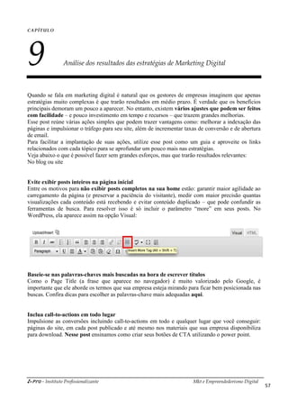 i-Pro - Instituto Profissionalizante
CAPÍTULO
9 Análise dos resultados das estratégias de Marketing Digital
Quando se fala em marketing digital é natural que os gestores de empresas imaginem que apenas
estratégias muito complexas é que trarão resultados em médio prazo. É verdade que
principais demoram um pouco a aparecer. No entanto, existem
com facilidade – e pouco investimento em tempo e recursos
Esse post reúne várias ações simples
páginas e impulsionar o tráfego para
de email.
Para facilitar a implantação de
relacionados com cada tópico para
Veja abaixo o que é possível fazer
No blog ou site
Evite exibir posts inteiros na página
Entre os motivos para não exibir
carregamento da página (e preservar a paciência do visitante), medir com maior precisão quantas
visualizações cada conteúdo está recebendo e evitar conteúdo duplicado
ferramentas de busca. Para resolver isso é só incluir o parâmetro “more” em seus posts. No
WordPress, ela aparece assim na opção Visual:
Baseie-se nas palavras-chaves mais
Como o Page Title (a frase que aparece no navegador) é muito valorizado pelo Google, é
importante que ele aborde os termos que sua empr
buscas. Confira dicas para escolher as palavras
Inclua call-to-actions em todo lugar
Impulsione as conversões incluindo call
páginas do site, em cada post publicado e até mesmo nos materiais que sua empresa disponibiliza
para download. Nesse post ensinamos como criar seus botões de CTA utilizando o power point.
Mkt e Empreendedorismo Digital
Análise dos resultados das estratégias de Marketing Digital
Quando se fala em marketing digital é natural que os gestores de empresas imaginem que apenas
estratégias muito complexas é que trarão resultados em médio prazo. É verdade que
principais demoram um pouco a aparecer. No entanto, existem vários ajustes
e pouco investimento em tempo e recursos – que trazem grandes melhorias.
simples que podem trazer vantagens como: melhorar
para seu site, além de incrementar taxas de conversão
suas ações, utilize esse post como um guia
para se aprofundar um pouco mais nas estratégias.
fazer sem grandes esforços, mas que trarão resultados
página inicial
exibir posts completos na sua home estão: garantir maior agilidade ao
eservar a paciência do visitante), medir com maior precisão quantas
visualizações cada conteúdo está recebendo e evitar conteúdo duplicado – que pode confundir as
ferramentas de busca. Para resolver isso é só incluir o parâmetro “more” em seus posts. No
rdPress, ela aparece assim na opção Visual:
mais buscadas na hora de escrever títulos
Como o Page Title (a frase que aparece no navegador) é muito valorizado pelo Google, é
importante que ele aborde os termos que sua empresa esteja mirando para ficar bem posicionada nas
buscas. Confira dicas para escolher as palavras-chave mais adequadas aqui.
lugar
Impulsione as conversões incluindo call-to-actions em todo e qualquer lugar que você conseguir:
páginas do site, em cada post publicado e até mesmo nos materiais que sua empresa disponibiliza
ensinamos como criar seus botões de CTA utilizando o power point.
Mkt e Empreendedorismo Digital
57
Análise dos resultados das estratégias de Marketing Digital
Quando se fala em marketing digital é natural que os gestores de empresas imaginem que apenas
estratégias muito complexas é que trarão resultados em médio prazo. É verdade que os benefícios
ajustes que podem ser feitos
que trazem grandes melhorias.
melhorar a indexação das
conversão e de abertura
guia e aproveite os links
estratégias.
resultados relevantes:
estão: garantir maior agilidade ao
eservar a paciência do visitante), medir com maior precisão quantas
que pode confundir as
ferramentas de busca. Para resolver isso é só incluir o parâmetro “more” em seus posts. No
Como o Page Title (a frase que aparece no navegador) é muito valorizado pelo Google, é
esa esteja mirando para ficar bem posicionada nas
actions em todo e qualquer lugar que você conseguir:
páginas do site, em cada post publicado e até mesmo nos materiais que sua empresa disponibiliza
ensinamos como criar seus botões de CTA utilizando o power point.
 