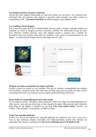 i-Pro - Instituto Profissionalizante Mkt e Empreendedorismo Digital
58
Use imagens atraentes em posts e materiais
Procure por boas imagens relacionadas ao tema para incluir em seus posts e nos materiais para
download. Elas vão torná-los mais atrativos e garantem maior destaque nas mídias sociais ao
compartilhar a URL. Veja outros benefícios de utilizar imagens e que cuidados tomar.
Use o atributo Alt nas imagens
Esta é uma dica super fácil de ser implementada, mas que ajuda o Google a entender melhor seu
conteúdo: ao incluir as imagens nos posts, preencha o atributo Alt, informando do que ela trata.
Esse indicativo também funciona como uma legenda quando a imagem não é exibida. Os
buscadores leem esse atributo como parte do conteúdo, o que auxilia no posicionamento de sua
página – se a descrição da imagem estiver relacionada com ele, claro.
Divulgue seus links na assinatura de email e materiais
Facilite o acesso do usuário ao seu conteúdo. Para que ele continue acompanhando sua empresa
com facilidade, você pode incluir links tanto para seu blog como para seus perfis nas redes sociais,
na assinatura do email e em materiais que sua empresa disponibiliza para download.
Insira botões de compartilhamento para redes sociais
Se sua empresa utiliza o WordPress, pode facilmente incluir um widget de compartilhamento em
redes sociais, como este que temos aqui ao lado esquerdo da página. Basta procurar pelo aplicativo
Digg Digg na aba Plugins e instalá-lo em seu blog. Veja como incluir botões “Tweetar”, do
Twitter, e “Recomendar”, do Facebook, em PDFs e emails.
Cuide com conteúdo duplicado
Confira se o site da sua empresa tem conteúdo duplicado nos endereços com www e sem www.
Caso os dois endereços estejam coexistindo sem redirecionamento, podem estar diluindo sua
autoridade. Para resolver o problema, eles devem ser unificados através do Redirect 301.
 
