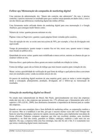i-Pro - Instituto Profissionalizante Mkt e Empreendedorismo Digital
5
Follow up / Mensuração da campanha de marketing digital
Uma máxima da administração, diz: “Quem não controla, não administra”. Ou seja, é preciso
controlar, é preciso mensurar os resultados para que a análise esteja pautada em dados reais, e esse é
um dos fatores que diferencia o marketing digital das mídias off-line.
Uma ferramenta muito utilizada dentro do marketing digital para essa mensuração é o Google
Analitycs, que consegue medir fatores como:
Número de visitas: quantas pessoas entraram no site.
Páginas vistas ou Pageviews: quantas e quais páginas foram visitadas pelos usuários.
Taxa de rejeição do site: se existe uma taxa acima de 50%, por exemplo, o foco de divulgação está
equivocado.
Tempo de permanência: quanto tempo o usuário fica no site, nesse caso, quanto maior o tempo,
mais focado no público-alvo.
Quantidade de novas visitas: quanto mais solidificada a marca estiver, maiores as chances de que os
usuários voltem ao site.
Palavras-chave: quais palavras-chave geram um maior resultado em relação às visitas.
Fontes de tráfego: quais são as fontes de tráfego que mais trazem usuários para visitação do site.
Metas: existe a possibilidade de verificação de qual fonte de tráfego e qual palavra-chave convertem
mais em resultados como: venda ou contato através do site.
Os passos de marketing digital mostram de uma maneira geral, quais as metas a serem atingidas
desde a concepção, planejamento, produção, divulgação, até o follow-up ou mensuração de
resultados.
Situação do marketing digital no Brasil
No estado mais industrializado do Brasil, São Paulo, aproximadamente um terço das empresas
ainda não tem site e, das empresas que possuem site, 17% afirmam que o faturamento pela web é
superior a 30% (LEAL, 2009). Isso demonstra claramente a importância da Internet para as vendas
das empresas.
Quando se tem uma estratégia clara e bem definida de marketing online, as corporações tendem a
ter sucesso. Mas se a tendência é um fato, por que o sucesso muitas vezes não vem? Porque não
basta ter uma boa estratégia, é preciso ter capital, mesmo que baixo, para implementar esse plano de
forma eficiente. Podemos comparar empresas que têm um excelente produto, uma excelente
campanha e, no final das contas, guardam os folders, catálogos, outdoors e tudo mais em seu
depósito. Ou seja, a empresa tinha uma boa estratégia, mas não foi até o fim. E é exatamente isso
que torna o marketing digital muito interessante.
 