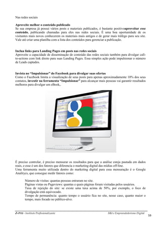 i-Pro - Instituto Profissionalizante Mkt e Empreendedorismo Digital
59
Nas redes sociais
Aproveite melhor o conteúdo publicado
Se sua empresa já possui vários posts e materiais publicados, é bastante positivoaproveitar esse
conteúdo, publicando chamadas para eles nas redes sociais. É uma boa oportunidade de os
visitantes mais novos conhecerem os materiais mais antigos e de gerar mais tráfego para seu site.
Vale até criar uma planilha com a lista dos conteúdos para gerenciar a publicação.
Inclua links para Landing Pages em posts nas redes sociais
Aproveite a capacidade de disseminação de conteúdo das redes sociais também para divulgar call-
to-actions com link direto para suas Landing Pages. Essa simples ação pode impulsionar o número
de Leads captados.
Invista no “Impulsionar” do Facebook para divulgar suas ofertas
Como o Facebook limita a visualização de seus posts para apenas aproximadamente 10% dos seus
contatos, investir na ferramenta “Impulsionar” para alcançar mais pessoas vai garantir resultados
melhores para divulgar um eBook,.
É preciso controlar, é preciso mensurar os resultados para que a análise esteja pautada em dados
reais, e esse é um dos fatores que diferencia o marketing digital das mídias off-line.
Uma ferramenta muito utilizada dentro do marketing digital para essa mensuração é o Google
Analitycs, que consegue medir fatores como:
Número de visitas: quantas pessoas entraram no site.
Páginas vistas ou Pageviews: quantas e quais páginas foram visitadas pelos usuários.
Taxa de rejeição do site: se existe uma taxa acima de 50%, por exemplo, o foco de
divulgação está equivocado.
Tempo de permanência: quanto tempo o usuário fica no site, nesse caso, quanto maior o
tempo, mais focado no público-alvo.
 