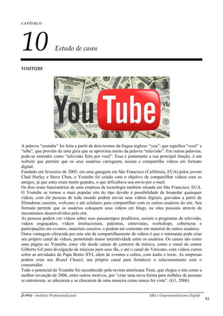 i-Pro - Instituto Profissionalizante Mkt e Empreendedorismo Digital
61
CAPÍTULO
10 Estudo de casos
YOUTUBE
A palavra “youtube” foi feita a partir de dois termos da língua inglesa: “you”, que significa “você” e
“tube”, que provêm de uma gíria que se aproxima muito da palavra “televisão”. Em outras palavras,
pode-se entender como “televisão feita por você”. Essa é justamente a sua principal função, é um
website que permite que os seus usuários carreguem, assista e compartilhe vídeos em formato
digital.
Fundado em fevereiro de 2005, em uma garagem em São Francisco (Califórnia, EUA) pelos jovens
Chad Hurley e Steve Chen, o Youtube foi criado com o objetivo de compartilhar vídeos com os
amigos, já que estes eram muito grandes, o que dificultava seu envio por e-mail.
Os dois eram funcionários de uma empresa de tecnologia também situada em São Francisco, EUA.
O Youtube se tornou o mais popular site do tipo devido à possibilidade de hospedar quaisquer
vídeos, com ele pessoas de todo mundo podem enviar seus vídeos digitais, gravados a partir de
filmadoras caseiras, webcams e até celulares para compartilhar com os outros usuários do site. Seu
formato permite que os usuários coloquem seus vídeos em blogs, ou sites pessoais através de
mecanismos desenvolvidos pelo site.
As pessoas podem ver vídeos sobre seus passatempos prediletos, assistir a programas de televisão,
vídeos engraçados, vídeos institucionais, palestras, entrevistas, workshops, coberturas e
participações em eventos, materiais caseiros, e podem até comentar em material de outros usuários.
Outra vantagem oferecida por este site de compartilhamento de vídeos é que o internauta pode criar
seu próprio canal de vídeos, permitindo maior interatividade entre os usuários. Os canais são como
uma página no Youtube, estes vão desde canais de cantores de música, como o canal do cantor
Gilberto Gil para divulgação de músicas para seus fãs, e até o canal do Vaticano, com vídeos curtos
sobre as atividades do Papa Bento XVI, além de eventos e cultos, com áudio e texto. As empresas
podem criar seu Brand Chanel, seu próprio canal para fortalecer o relacionamento com o
consumidor.
Todo o potencial do Youtube foi reconhecido pela revista americana Time, que elegeu o site como a
melhor invenção de 2006, entre outros motivos, por “criar uma nova forma para milhões de pessoas
se entreterem, se educarem e se chocarem de uma maneira como nunca foi vista”. (G1, 2006)
 
