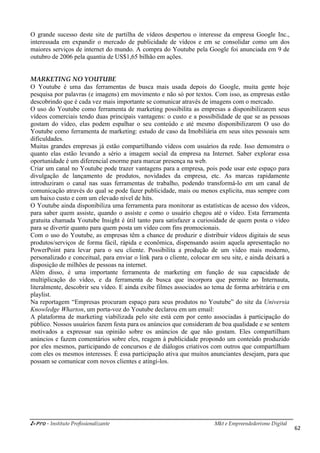 i-Pro - Instituto Profissionalizante Mkt e Empreendedorismo Digital
62
O grande sucesso deste site de partilha de vídeos despertou o interesse da empresa Google Inc.,
interessada em expandir o mercado de publicidade de vídeos e em se consolidar como um dos
maiores serviços de internet do mundo. A compra do Youtube pela Google foi anunciada em 9 de
outubro de 2006 pela quantia de US$1,65 bilhão em ações.
MARKETING NO YOUTUBE
O Youtube é uma das ferramentas de busca mais usada depois do Google, muita gente hoje
pesquisa por palavras (e imagens) em movimento e não só por textos. Com isso, as empresas estão
descobrindo que é cada vez mais importante se comunicar através de imagens com o mercado.
O uso do Youtube como ferramenta de marketing possibilita as empresas a disponibilizarem seus
vídeos comerciais tendo duas principais vantagens: o custo e a possibilidade de que se as pessoas
gostam do vídeo, elas podem espalhar o seu conteúdo e até mesmo disponibilizarem O uso do
Youtube como ferramenta de marketing: estudo de caso da Imobiliária em seus sites pessoais sem
dificuldades.
Muitas grandes empresas já estão compartilhando vídeos com usuários da rede. Isso demonstra o
quanto elas estão levando a sério a imagem social da empresa na Internet. Saber explorar essa
oportunidade é um diferencial enorme para marcar presença na web.
Criar um canal no Youtube pode trazer vantagens para a empresa, pois pode usar este espaço para
divulgação de lançamento de produtos, novidades da empresa, etc. As marcas rapidamente
introduziram o canal nas suas ferramentas de trabalho, podendo transformá-lo em um canal de
comunicação através do qual se pode fazer publicidade, mais ou menos explicita, mas sempre com
um baixo custo e com um elevado nível de hits.
O Youtube ainda disponibiliza uma ferramenta para monitorar as estatísticas de acesso dos vídeos,
para saber quem assiste, quando o assiste e como o usuário chegou até o vídeo. Esta ferramenta
gratuita chamada Youtube Insight é útil tanto para satisfazer a curiosidade de quem posta o vídeo
para se divertir quanto para quem posta um vídeo com fins promocionais.
Com o uso do Youtube, as empresas têm a chance de produzir e distribuir vídeos digitais de seus
produtos/serviços de forma fácil, rápida e econômica, dispensando assim aquela apresentação no
PowerPoint para levar para o seu cliente. Possibilita a produção de um vídeo mais moderno,
personalizado e conceitual, para enviar o link para o cliente, colocar em seu site, e ainda deixará a
disposição de milhões de pessoas na internet.
Além disso, é uma importante ferramenta de marketing em função de sua capacidade de
multiplicação do vídeo, e da ferramenta de busca que incorpora que permite ao Internauta,
literalmente, descobrir seu vídeo. E ainda exibe filmes associados ao tema de forma arbitrária e em
playlist.
Na reportagem “Empresas procuram espaço para seus produtos no Youtube” do site da Universia
Knowledge Wharton, um porta-voz do Youtube declarou em um email:
A plataforma de marketing viabilizada pelo site está cem por cento associadas à participação do
público. Nossos usuários fazem festa para os anúncios que consideram de boa qualidade e se sentem
motivados a expressar sua opinião sobre os anúncios de que não gostam. Eles compartilham
anúncios e fazem comentários sobre eles, reagem à publicidade propondo um conteúdo produzido
por eles mesmos, participando de concursos e de diálogos criativos com outros que compartilham
com eles os mesmos interesses. É essa participação ativa que muitos anunciantes desejam, para que
possam se comunicar com novos clientes e atingi-los.
 