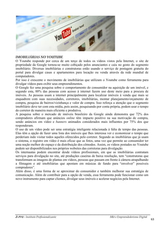 i-Pro - Instituto Profissionalizante Mkt e Empreendedorismo Digital
63
IMOBILIÁRIAS NO YOUTUBE
O Youtube responde por cerca de um terço de todos os vídeos vistos pela Internet, o site de
propriedade da Google tornou-se muito cobiçado pelos anunciantes e caiu no gosto do segmento
imobiliário. Diversas imobiliárias e construtoras estão usando o serviço de postagem gratuita do
portal para divulgar casas e apartamentos para locação ou venda através da rede mundial de
computadores.
Por isso é crescente o movimento de imobiliárias que utilizam o Youtube como ferramenta para
divulgar vídeos para exibir seus empreendimentos.
O Google fez uma pesquisa sobre o comportamento do consumidor na aquisição de um imóvel, e
segundo esta, 88% das pessoas com acesso à internet fazem uso deste meio para a procura de
imóveis. As pessoas usam a internet principalmente para localizar imóveis à venda que mais se
enquadrem com suas necessidades, corretores, imobiliárias, montar planejamento/orçamento de
compra, pesquisa de bairros/vizinhança e valor de compra. Isso reforça a atenção que o segmento
imobiliário deve ter com esta mídia, pois assim, pesquisando por conta própria, podem usar o tempo
do corretor de maneira mais eficiente e produtiva.
A pesquisa sobre o mercado de imóveis brasileiro da Google ainda demonstra que 72% dos
compradores afirmam que anúncios online têm impacto positivo na sua motivação de compra,
sendo anúncios em vídeo e banners animados considerados mais influentes por 75% dos que
responderam.
O uso de um vídeo pode ser uma estratégia inteligente relacionada à falta de tempo das pessoas.
Elas têm a opção de fazer uma lista dos imóveis que lhes interessa ver e economizar o tempo que
perderiam indo visitar todos aqueles oferecidos pelo corretor. Segundo as imobiliárias que já usam
o sistema, o registro em vídeo é mais eficaz que as fotos, uma vez que permite ao consumidor ter
uma noção melhor do espaço e da distribuição dos cômodos. Assim, os vídeos postados no Youtube
podem ser disponibilizados nos próprios websites das corretoras para divulgação.
Os internautas podem encontrar desde vídeos profissionais, em que as imobiliárias contratam
serviços para divulgação no site, até produções caseiras de baixa resolução, tem “construtoras que
transformam as imagens de plantas em vídeos, pessoas que passam em frente à câmera atrapalhando
a filmagem e até imobiliárias que apostam em músicas de fundo para “envolver” possíveis
compradores”.
Além disso, é uma forma de se aproximar do consumidor e também melhorar sua estratégia de
comunicação. Além de contribuir para a opção de venda, essa ferramenta pode funcionar como um
novo instrumento para captar clientes, divulgar seus imóveis e acelerar negócios pela Internet.
 